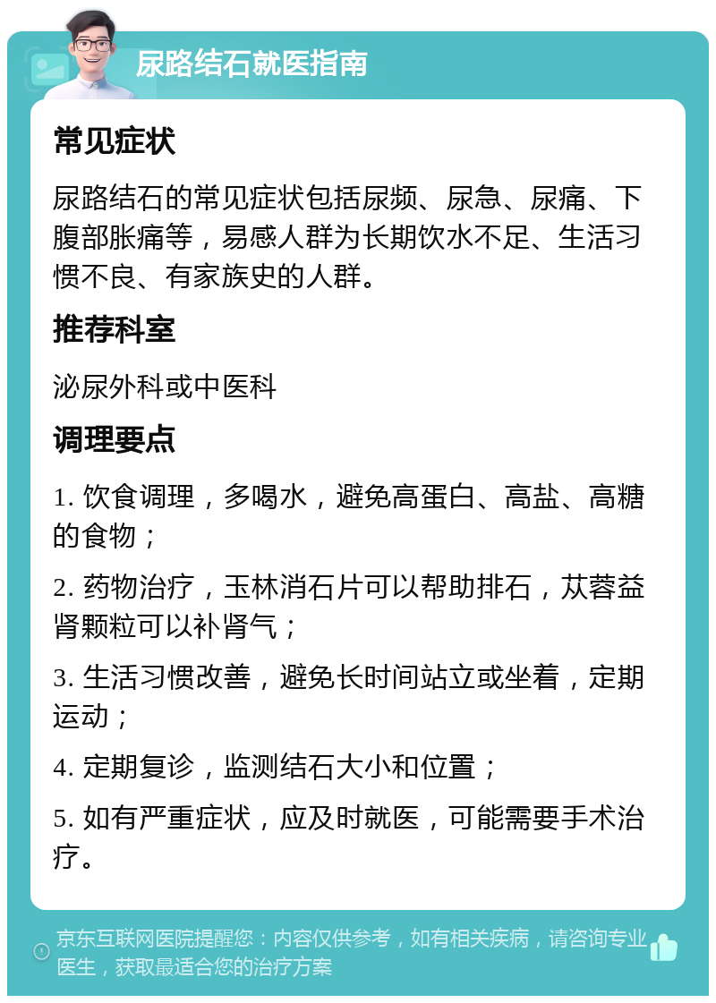 尿路结石就医指南 常见症状 尿路结石的常见症状包括尿频、尿急、尿痛、下腹部胀痛等，易感人群为长期饮水不足、生活习惯不良、有家族史的人群。 推荐科室 泌尿外科或中医科 调理要点 1. 饮食调理，多喝水，避免高蛋白、高盐、高糖的食物； 2. 药物治疗，玉林消石片可以帮助排石，苁蓉益肾颗粒可以补肾气； 3. 生活习惯改善，避免长时间站立或坐着，定期运动； 4. 定期复诊，监测结石大小和位置； 5. 如有严重症状，应及时就医，可能需要手术治疗。