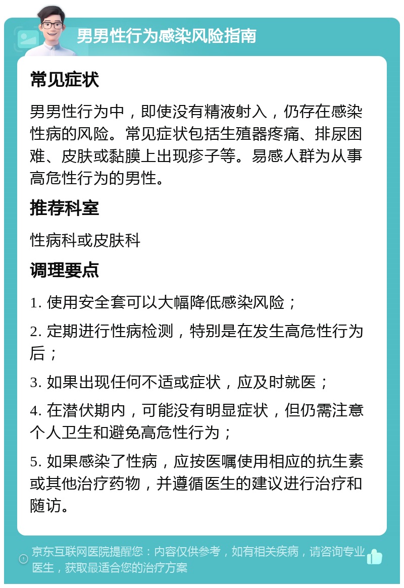 男男性行为感染风险指南 常见症状 男男性行为中，即使没有精液射入，仍存在感染性病的风险。常见症状包括生殖器疼痛、排尿困难、皮肤或黏膜上出现疹子等。易感人群为从事高危性行为的男性。 推荐科室 性病科或皮肤科 调理要点 1. 使用安全套可以大幅降低感染风险； 2. 定期进行性病检测，特别是在发生高危性行为后； 3. 如果出现任何不适或症状，应及时就医； 4. 在潜伏期内，可能没有明显症状，但仍需注意个人卫生和避免高危性行为； 5. 如果感染了性病，应按医嘱使用相应的抗生素或其他治疗药物，并遵循医生的建议进行治疗和随访。