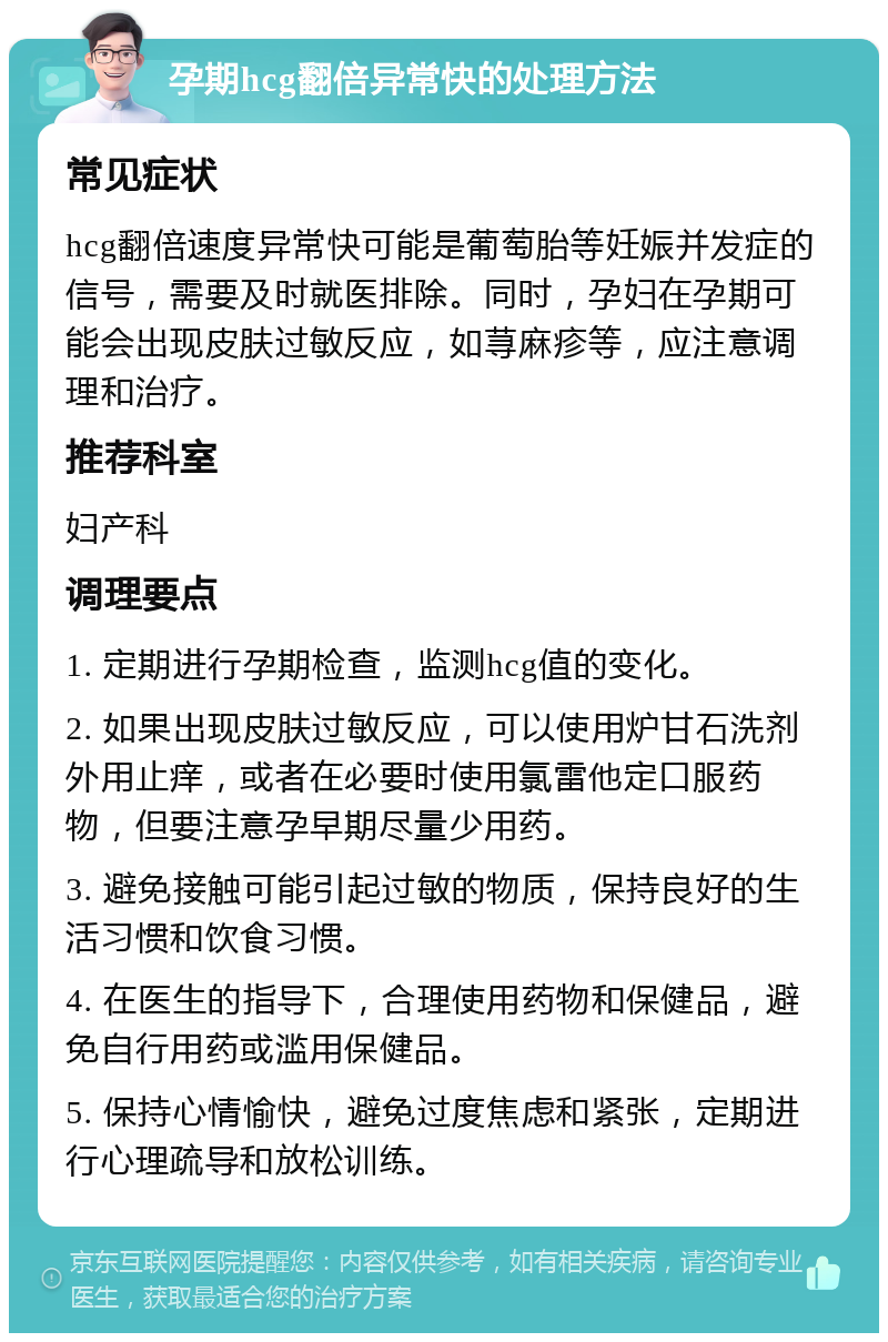 孕期hcg翻倍异常快的处理方法 常见症状 hcg翻倍速度异常快可能是葡萄胎等妊娠并发症的信号，需要及时就医排除。同时，孕妇在孕期可能会出现皮肤过敏反应，如荨麻疹等，应注意调理和治疗。 推荐科室 妇产科 调理要点 1. 定期进行孕期检查，监测hcg值的变化。 2. 如果出现皮肤过敏反应，可以使用炉甘石洗剂外用止痒，或者在必要时使用氯雷他定口服药物，但要注意孕早期尽量少用药。 3. 避免接触可能引起过敏的物质，保持良好的生活习惯和饮食习惯。 4. 在医生的指导下，合理使用药物和保健品，避免自行用药或滥用保健品。 5. 保持心情愉快，避免过度焦虑和紧张，定期进行心理疏导和放松训练。