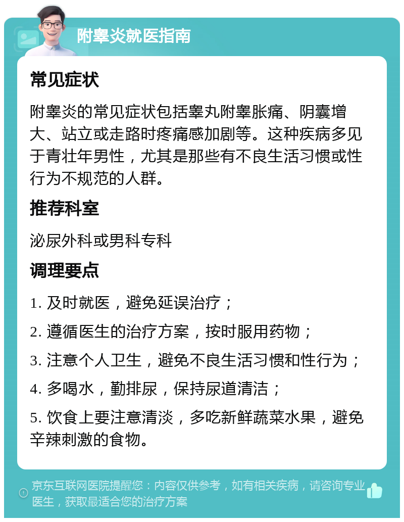 附睾炎就医指南 常见症状 附睾炎的常见症状包括睾丸附睾胀痛、阴囊增大、站立或走路时疼痛感加剧等。这种疾病多见于青壮年男性，尤其是那些有不良生活习惯或性行为不规范的人群。 推荐科室 泌尿外科或男科专科 调理要点 1. 及时就医，避免延误治疗； 2. 遵循医生的治疗方案，按时服用药物； 3. 注意个人卫生，避免不良生活习惯和性行为； 4. 多喝水，勤排尿，保持尿道清洁； 5. 饮食上要注意清淡，多吃新鲜蔬菜水果，避免辛辣刺激的食物。