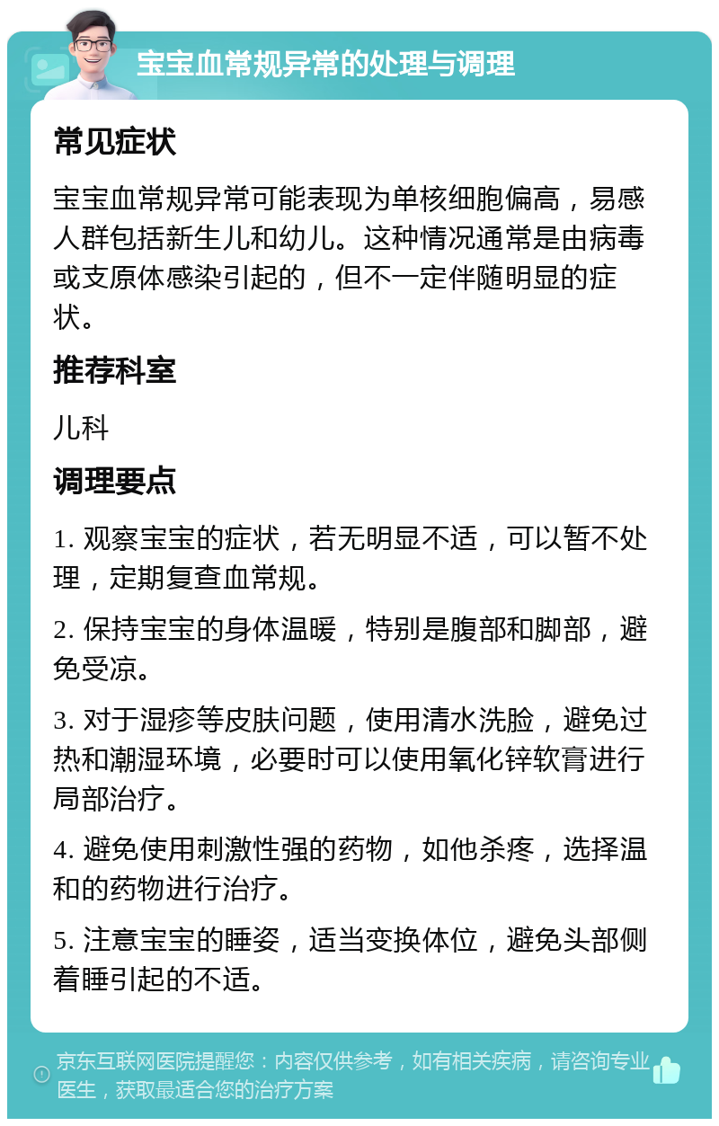 宝宝血常规异常的处理与调理 常见症状 宝宝血常规异常可能表现为单核细胞偏高，易感人群包括新生儿和幼儿。这种情况通常是由病毒或支原体感染引起的，但不一定伴随明显的症状。 推荐科室 儿科 调理要点 1. 观察宝宝的症状，若无明显不适，可以暂不处理，定期复查血常规。 2. 保持宝宝的身体温暖，特别是腹部和脚部，避免受凉。 3. 对于湿疹等皮肤问题，使用清水洗脸，避免过热和潮湿环境，必要时可以使用氧化锌软膏进行局部治疗。 4. 避免使用刺激性强的药物，如他杀疼，选择温和的药物进行治疗。 5. 注意宝宝的睡姿，适当变换体位，避免头部侧着睡引起的不适。