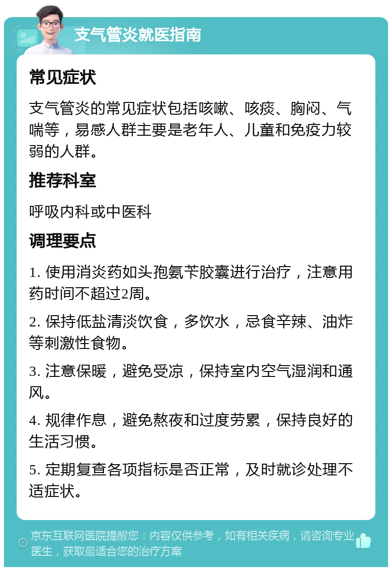 支气管炎就医指南 常见症状 支气管炎的常见症状包括咳嗽、咳痰、胸闷、气喘等，易感人群主要是老年人、儿童和免疫力较弱的人群。 推荐科室 呼吸内科或中医科 调理要点 1. 使用消炎药如头孢氨苄胶囊进行治疗，注意用药时间不超过2周。 2. 保持低盐清淡饮食，多饮水，忌食辛辣、油炸等刺激性食物。 3. 注意保暖，避免受凉，保持室内空气湿润和通风。 4. 规律作息，避免熬夜和过度劳累，保持良好的生活习惯。 5. 定期复查各项指标是否正常，及时就诊处理不适症状。