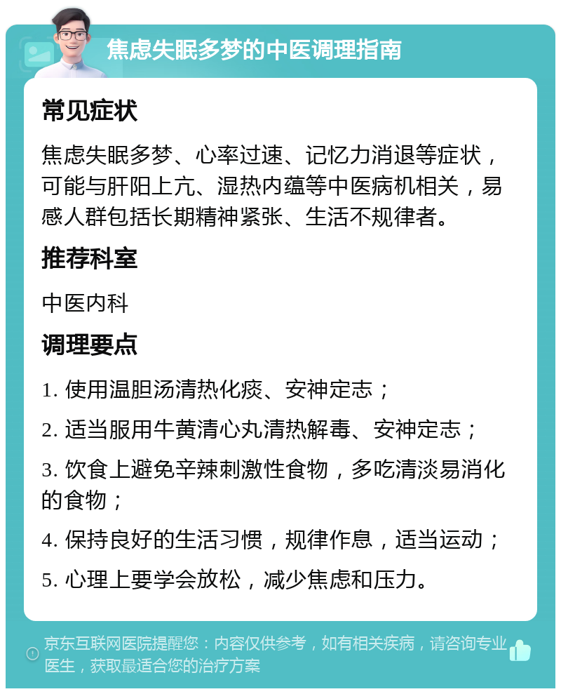 焦虑失眠多梦的中医调理指南 常见症状 焦虑失眠多梦、心率过速、记忆力消退等症状，可能与肝阳上亢、湿热内蕴等中医病机相关，易感人群包括长期精神紧张、生活不规律者。 推荐科室 中医内科 调理要点 1. 使用温胆汤清热化痰、安神定志； 2. 适当服用牛黄清心丸清热解毒、安神定志； 3. 饮食上避免辛辣刺激性食物，多吃清淡易消化的食物； 4. 保持良好的生活习惯，规律作息，适当运动； 5. 心理上要学会放松，减少焦虑和压力。