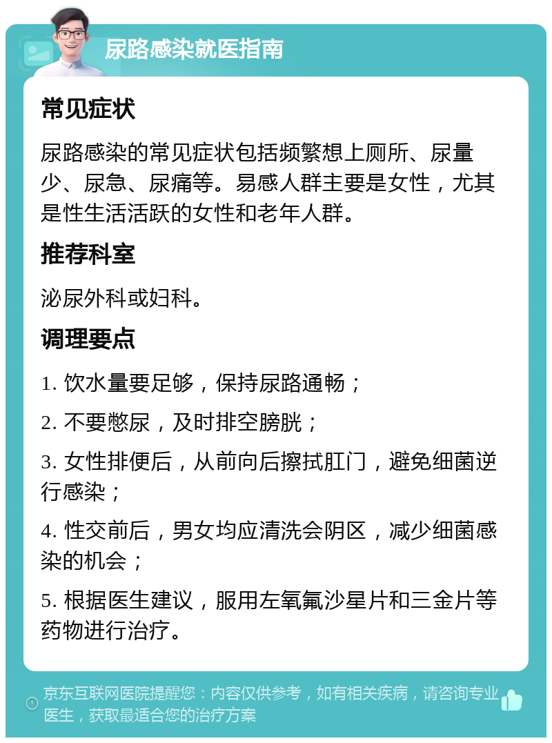 尿路感染就医指南 常见症状 尿路感染的常见症状包括频繁想上厕所、尿量少、尿急、尿痛等。易感人群主要是女性，尤其是性生活活跃的女性和老年人群。 推荐科室 泌尿外科或妇科。 调理要点 1. 饮水量要足够，保持尿路通畅； 2. 不要憋尿，及时排空膀胱； 3. 女性排便后，从前向后擦拭肛门，避免细菌逆行感染； 4. 性交前后，男女均应清洗会阴区，减少细菌感染的机会； 5. 根据医生建议，服用左氧氟沙星片和三金片等药物进行治疗。