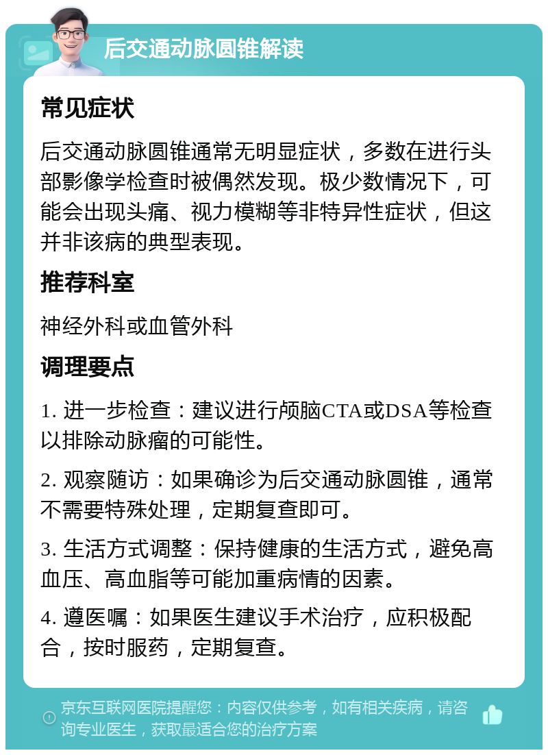 后交通动脉圆锥解读 常见症状 后交通动脉圆锥通常无明显症状，多数在进行头部影像学检查时被偶然发现。极少数情况下，可能会出现头痛、视力模糊等非特异性症状，但这并非该病的典型表现。 推荐科室 神经外科或血管外科 调理要点 1. 进一步检查：建议进行颅脑CTA或DSA等检查以排除动脉瘤的可能性。 2. 观察随访：如果确诊为后交通动脉圆锥，通常不需要特殊处理，定期复查即可。 3. 生活方式调整：保持健康的生活方式，避免高血压、高血脂等可能加重病情的因素。 4. 遵医嘱：如果医生建议手术治疗，应积极配合，按时服药，定期复查。