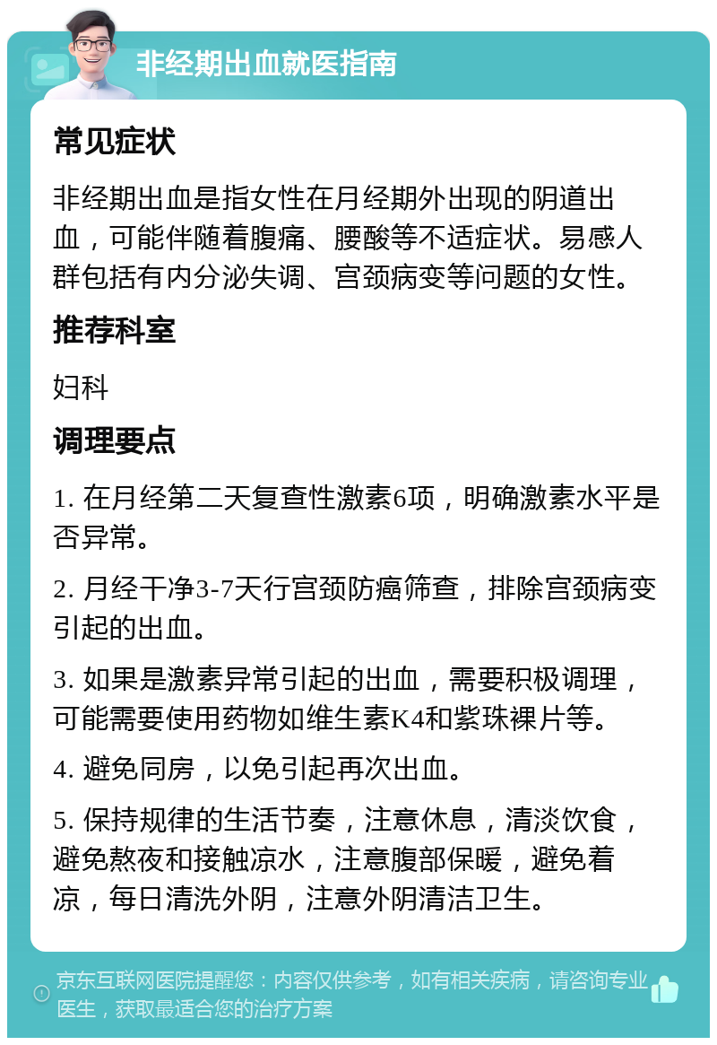 非经期出血就医指南 常见症状 非经期出血是指女性在月经期外出现的阴道出血，可能伴随着腹痛、腰酸等不适症状。易感人群包括有内分泌失调、宫颈病变等问题的女性。 推荐科室 妇科 调理要点 1. 在月经第二天复查性激素6项，明确激素水平是否异常。 2. 月经干净3-7天行宫颈防癌筛查，排除宫颈病变引起的出血。 3. 如果是激素异常引起的出血，需要积极调理，可能需要使用药物如维生素K4和紫珠裸片等。 4. 避免同房，以免引起再次出血。 5. 保持规律的生活节奏，注意休息，清淡饮食，避免熬夜和接触凉水，注意腹部保暖，避免着凉，每日清洗外阴，注意外阴清洁卫生。