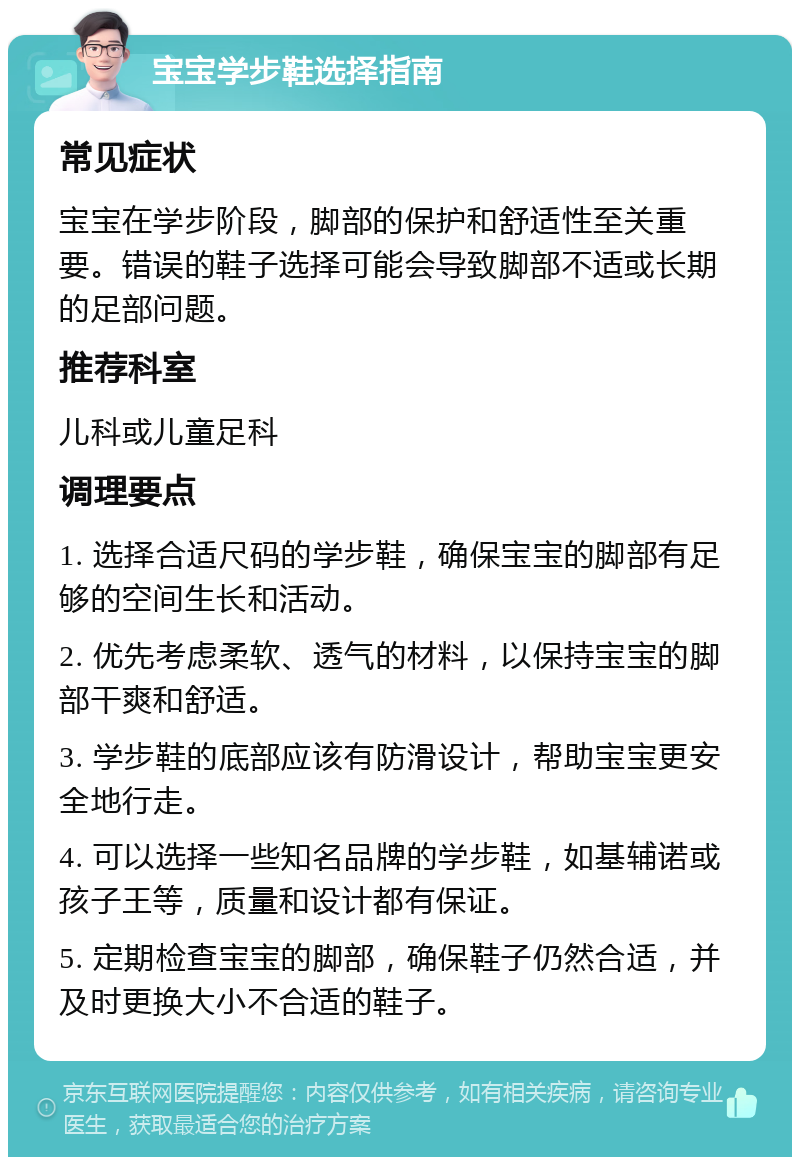 宝宝学步鞋选择指南 常见症状 宝宝在学步阶段，脚部的保护和舒适性至关重要。错误的鞋子选择可能会导致脚部不适或长期的足部问题。 推荐科室 儿科或儿童足科 调理要点 1. 选择合适尺码的学步鞋，确保宝宝的脚部有足够的空间生长和活动。 2. 优先考虑柔软、透气的材料，以保持宝宝的脚部干爽和舒适。 3. 学步鞋的底部应该有防滑设计，帮助宝宝更安全地行走。 4. 可以选择一些知名品牌的学步鞋，如基辅诺或孩子王等，质量和设计都有保证。 5. 定期检查宝宝的脚部，确保鞋子仍然合适，并及时更换大小不合适的鞋子。