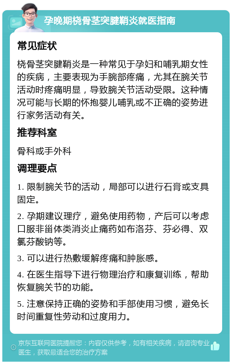 孕晚期桡骨茎突腱鞘炎就医指南 常见症状 桡骨茎突腱鞘炎是一种常见于孕妇和哺乳期女性的疾病，主要表现为手腕部疼痛，尤其在腕关节活动时疼痛明显，导致腕关节活动受限。这种情况可能与长期的怀抱婴儿哺乳或不正确的姿势进行家务活动有关。 推荐科室 骨科或手外科 调理要点 1. 限制腕关节的活动，局部可以进行石膏或支具固定。 2. 孕期建议理疗，避免使用药物，产后可以考虑口服非甾体类消炎止痛药如布洛芬、芬必得、双氯芬酸钠等。 3. 可以进行热敷缓解疼痛和肿胀感。 4. 在医生指导下进行物理治疗和康复训练，帮助恢复腕关节的功能。 5. 注意保持正确的姿势和手部使用习惯，避免长时间重复性劳动和过度用力。