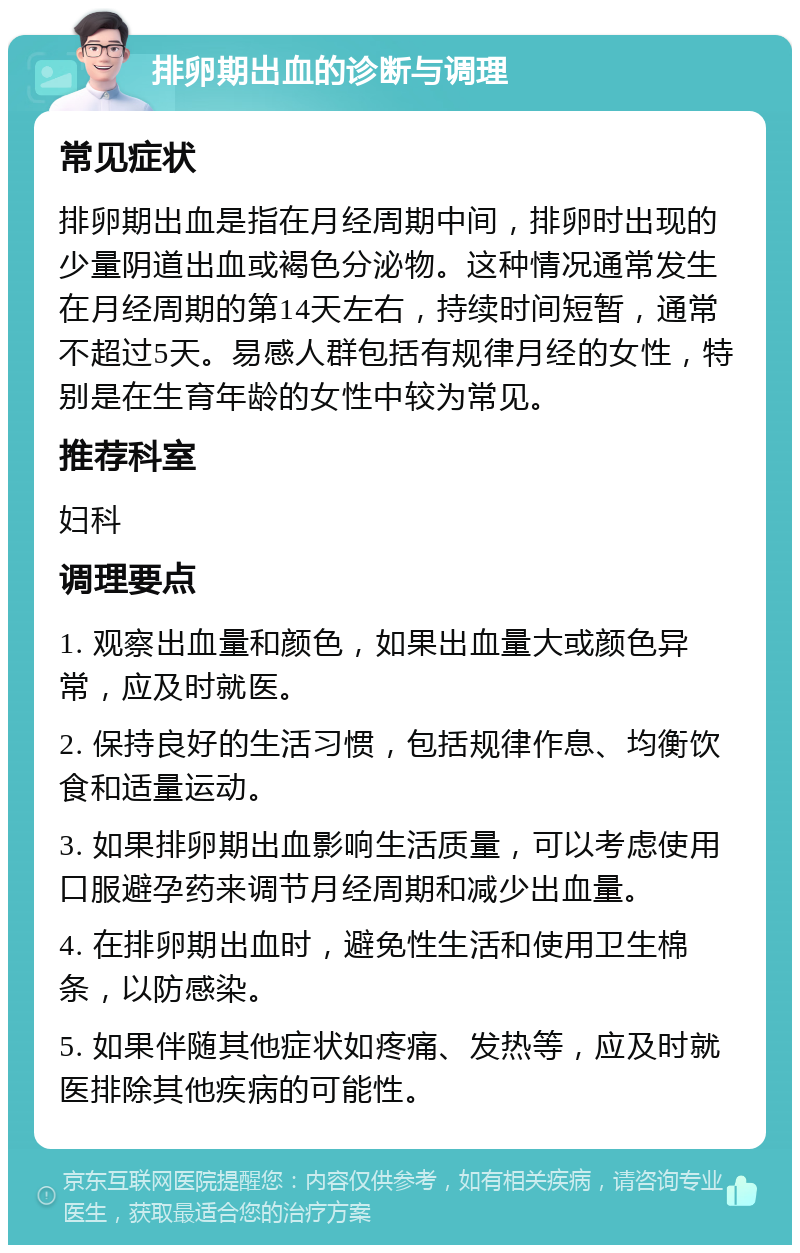 排卵期出血的诊断与调理 常见症状 排卵期出血是指在月经周期中间，排卵时出现的少量阴道出血或褐色分泌物。这种情况通常发生在月经周期的第14天左右，持续时间短暂，通常不超过5天。易感人群包括有规律月经的女性，特别是在生育年龄的女性中较为常见。 推荐科室 妇科 调理要点 1. 观察出血量和颜色，如果出血量大或颜色异常，应及时就医。 2. 保持良好的生活习惯，包括规律作息、均衡饮食和适量运动。 3. 如果排卵期出血影响生活质量，可以考虑使用口服避孕药来调节月经周期和减少出血量。 4. 在排卵期出血时，避免性生活和使用卫生棉条，以防感染。 5. 如果伴随其他症状如疼痛、发热等，应及时就医排除其他疾病的可能性。