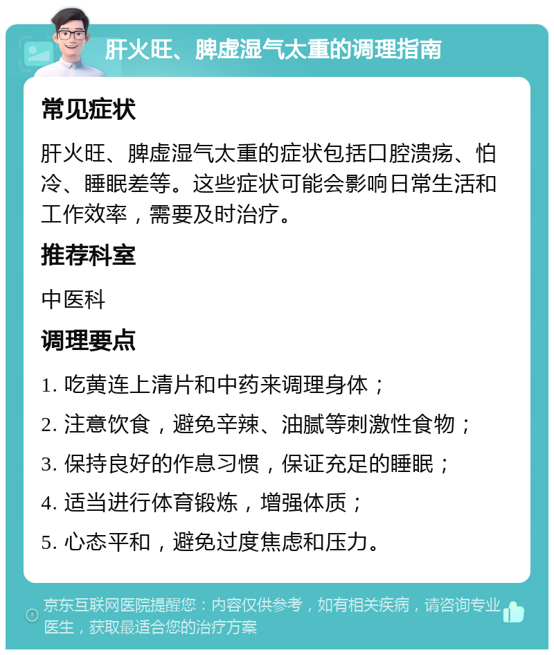 肝火旺、脾虚湿气太重的调理指南 常见症状 肝火旺、脾虚湿气太重的症状包括口腔溃疡、怕冷、睡眠差等。这些症状可能会影响日常生活和工作效率，需要及时治疗。 推荐科室 中医科 调理要点 1. 吃黄连上清片和中药来调理身体； 2. 注意饮食，避免辛辣、油腻等刺激性食物； 3. 保持良好的作息习惯，保证充足的睡眠； 4. 适当进行体育锻炼，增强体质； 5. 心态平和，避免过度焦虑和压力。