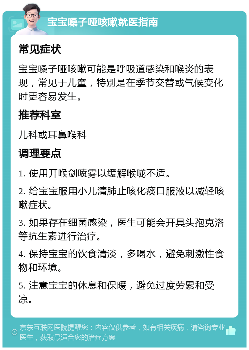 宝宝嗓子哑咳嗽就医指南 常见症状 宝宝嗓子哑咳嗽可能是呼吸道感染和喉炎的表现，常见于儿童，特别是在季节交替或气候变化时更容易发生。 推荐科室 儿科或耳鼻喉科 调理要点 1. 使用开喉剑喷雾以缓解喉咙不适。 2. 给宝宝服用小儿清肺止咳化痰口服液以减轻咳嗽症状。 3. 如果存在细菌感染，医生可能会开具头孢克洛等抗生素进行治疗。 4. 保持宝宝的饮食清淡，多喝水，避免刺激性食物和环境。 5. 注意宝宝的休息和保暖，避免过度劳累和受凉。