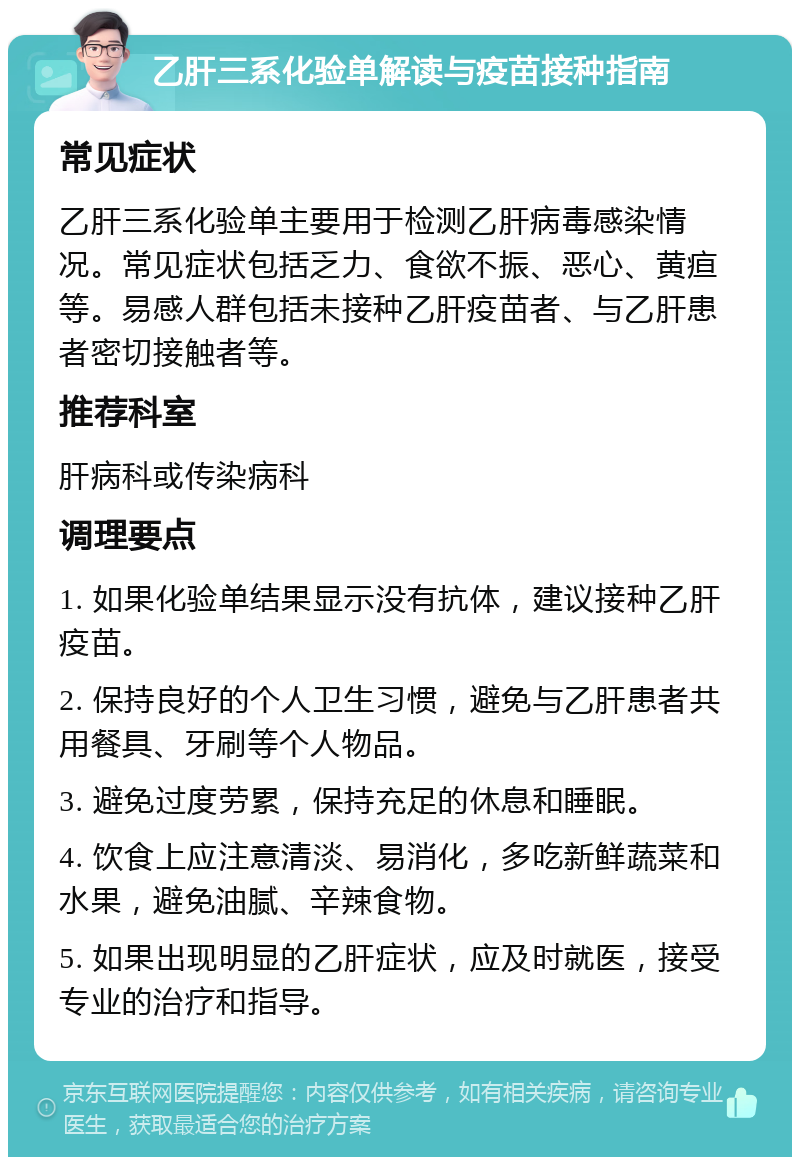 乙肝三系化验单解读与疫苗接种指南 常见症状 乙肝三系化验单主要用于检测乙肝病毒感染情况。常见症状包括乏力、食欲不振、恶心、黄疸等。易感人群包括未接种乙肝疫苗者、与乙肝患者密切接触者等。 推荐科室 肝病科或传染病科 调理要点 1. 如果化验单结果显示没有抗体，建议接种乙肝疫苗。 2. 保持良好的个人卫生习惯，避免与乙肝患者共用餐具、牙刷等个人物品。 3. 避免过度劳累，保持充足的休息和睡眠。 4. 饮食上应注意清淡、易消化，多吃新鲜蔬菜和水果，避免油腻、辛辣食物。 5. 如果出现明显的乙肝症状，应及时就医，接受专业的治疗和指导。