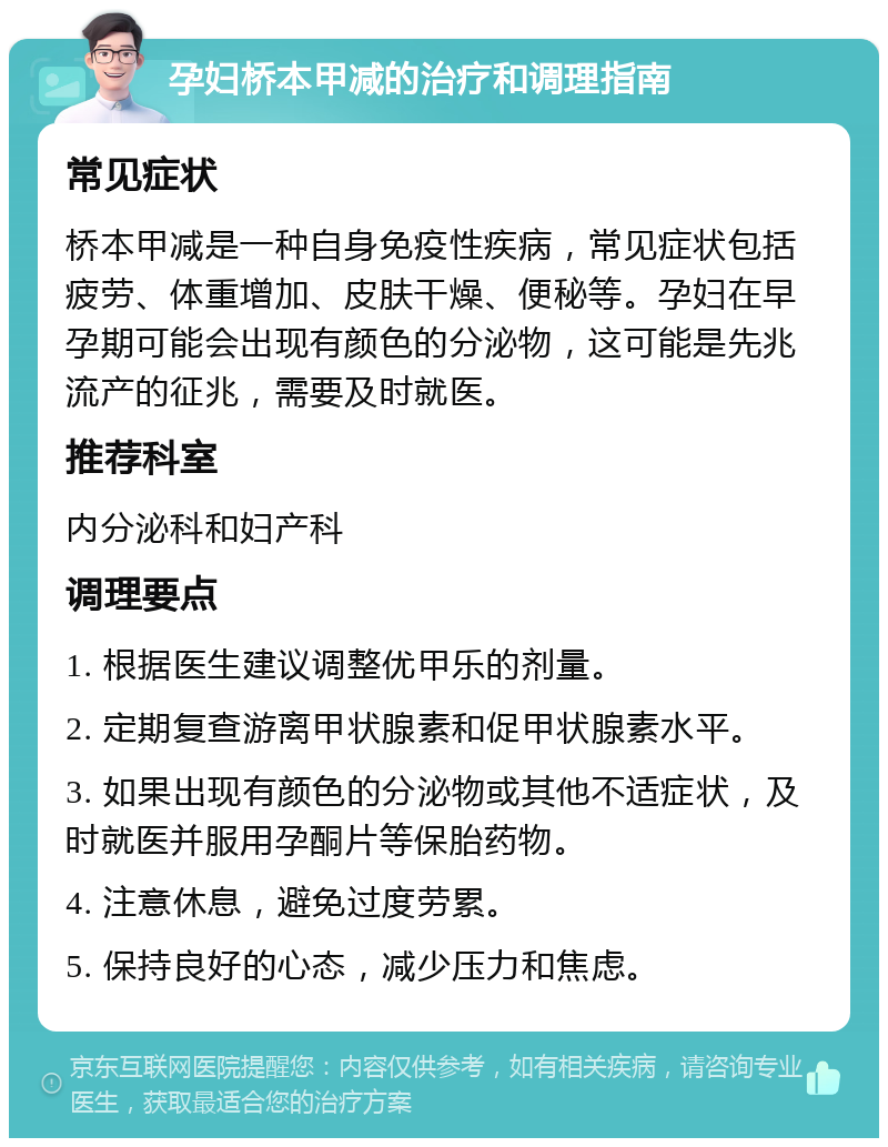 孕妇桥本甲减的治疗和调理指南 常见症状 桥本甲减是一种自身免疫性疾病，常见症状包括疲劳、体重增加、皮肤干燥、便秘等。孕妇在早孕期可能会出现有颜色的分泌物，这可能是先兆流产的征兆，需要及时就医。 推荐科室 内分泌科和妇产科 调理要点 1. 根据医生建议调整优甲乐的剂量。 2. 定期复查游离甲状腺素和促甲状腺素水平。 3. 如果出现有颜色的分泌物或其他不适症状，及时就医并服用孕酮片等保胎药物。 4. 注意休息，避免过度劳累。 5. 保持良好的心态，减少压力和焦虑。