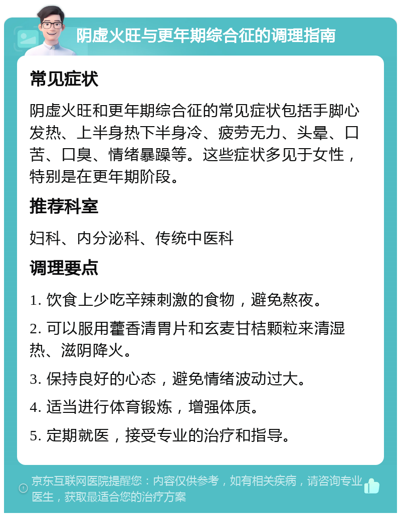 阴虚火旺与更年期综合征的调理指南 常见症状 阴虚火旺和更年期综合征的常见症状包括手脚心发热、上半身热下半身冷、疲劳无力、头晕、口苦、口臭、情绪暴躁等。这些症状多见于女性，特别是在更年期阶段。 推荐科室 妇科、内分泌科、传统中医科 调理要点 1. 饮食上少吃辛辣刺激的食物，避免熬夜。 2. 可以服用藿香清胃片和玄麦甘桔颗粒来清湿热、滋阴降火。 3. 保持良好的心态，避免情绪波动过大。 4. 适当进行体育锻炼，增强体质。 5. 定期就医，接受专业的治疗和指导。