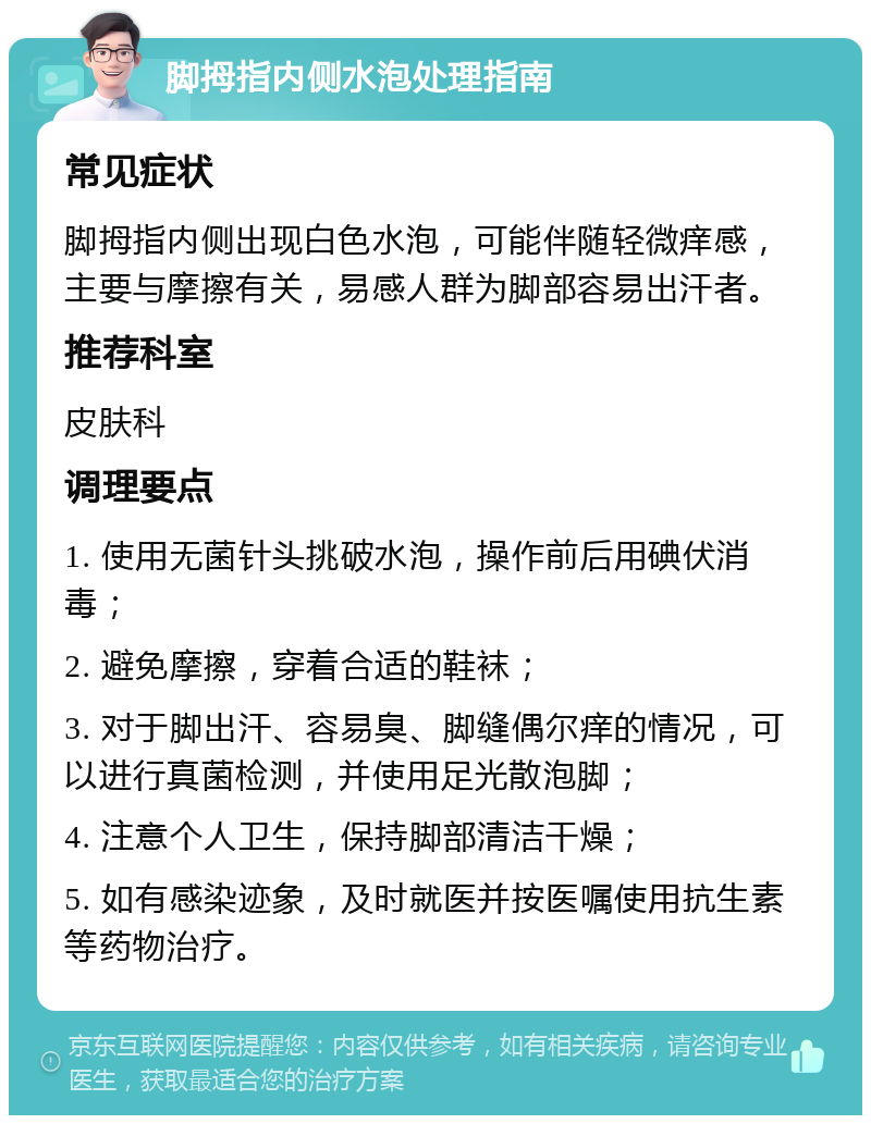 脚拇指内侧水泡处理指南 常见症状 脚拇指内侧出现白色水泡，可能伴随轻微痒感，主要与摩擦有关，易感人群为脚部容易出汗者。 推荐科室 皮肤科 调理要点 1. 使用无菌针头挑破水泡，操作前后用碘伏消毒； 2. 避免摩擦，穿着合适的鞋袜； 3. 对于脚出汗、容易臭、脚缝偶尔痒的情况，可以进行真菌检测，并使用足光散泡脚； 4. 注意个人卫生，保持脚部清洁干燥； 5. 如有感染迹象，及时就医并按医嘱使用抗生素等药物治疗。