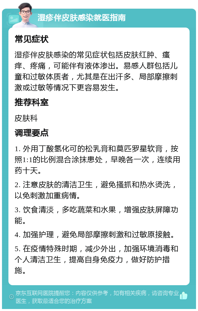 湿疹伴皮肤感染就医指南 常见症状 湿疹伴皮肤感染的常见症状包括皮肤红肿、瘙痒、疼痛，可能伴有液体渗出。易感人群包括儿童和过敏体质者，尤其是在出汗多、局部摩擦刺激或过敏等情况下更容易发生。 推荐科室 皮肤科 调理要点 1. 外用丁酸氢化可的松乳膏和莫匹罗星软膏，按照1:1的比例混合涂抹患处，早晚各一次，连续用药十天。 2. 注意皮肤的清洁卫生，避免搔抓和热水烫洗，以免刺激加重病情。 3. 饮食清淡，多吃蔬菜和水果，增强皮肤屏障功能。 4. 加强护理，避免局部摩擦刺激和过敏原接触。 5. 在疫情特殊时期，减少外出，加强环境消毒和个人清洁卫生，提高自身免疫力，做好防护措施。