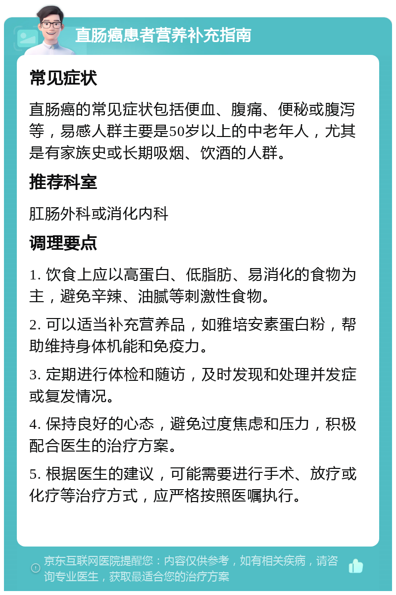 直肠癌患者营养补充指南 常见症状 直肠癌的常见症状包括便血、腹痛、便秘或腹泻等，易感人群主要是50岁以上的中老年人，尤其是有家族史或长期吸烟、饮酒的人群。 推荐科室 肛肠外科或消化内科 调理要点 1. 饮食上应以高蛋白、低脂肪、易消化的食物为主，避免辛辣、油腻等刺激性食物。 2. 可以适当补充营养品，如雅培安素蛋白粉，帮助维持身体机能和免疫力。 3. 定期进行体检和随访，及时发现和处理并发症或复发情况。 4. 保持良好的心态，避免过度焦虑和压力，积极配合医生的治疗方案。 5. 根据医生的建议，可能需要进行手术、放疗或化疗等治疗方式，应严格按照医嘱执行。