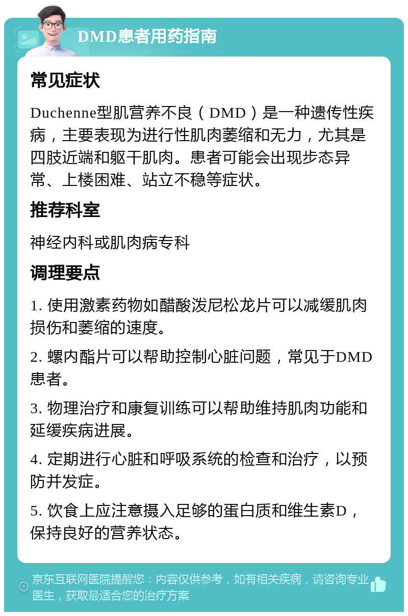 DMD患者用药指南 常见症状 Duchenne型肌营养不良（DMD）是一种遗传性疾病，主要表现为进行性肌肉萎缩和无力，尤其是四肢近端和躯干肌肉。患者可能会出现步态异常、上楼困难、站立不稳等症状。 推荐科室 神经内科或肌肉病专科 调理要点 1. 使用激素药物如醋酸泼尼松龙片可以减缓肌肉损伤和萎缩的速度。 2. 螺内酯片可以帮助控制心脏问题，常见于DMD患者。 3. 物理治疗和康复训练可以帮助维持肌肉功能和延缓疾病进展。 4. 定期进行心脏和呼吸系统的检查和治疗，以预防并发症。 5. 饮食上应注意摄入足够的蛋白质和维生素D，保持良好的营养状态。