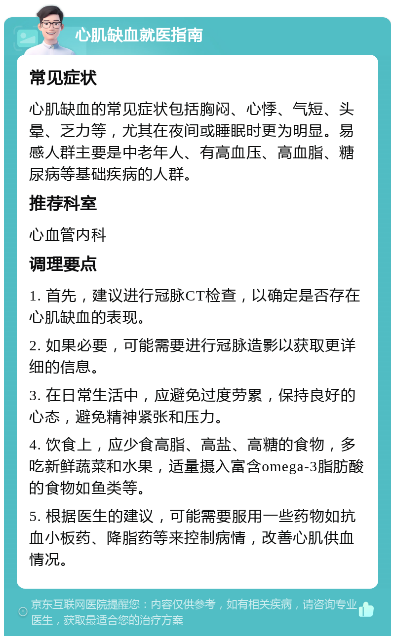 心肌缺血就医指南 常见症状 心肌缺血的常见症状包括胸闷、心悸、气短、头晕、乏力等，尤其在夜间或睡眠时更为明显。易感人群主要是中老年人、有高血压、高血脂、糖尿病等基础疾病的人群。 推荐科室 心血管内科 调理要点 1. 首先，建议进行冠脉CT检查，以确定是否存在心肌缺血的表现。 2. 如果必要，可能需要进行冠脉造影以获取更详细的信息。 3. 在日常生活中，应避免过度劳累，保持良好的心态，避免精神紧张和压力。 4. 饮食上，应少食高脂、高盐、高糖的食物，多吃新鲜蔬菜和水果，适量摄入富含omega-3脂肪酸的食物如鱼类等。 5. 根据医生的建议，可能需要服用一些药物如抗血小板药、降脂药等来控制病情，改善心肌供血情况。