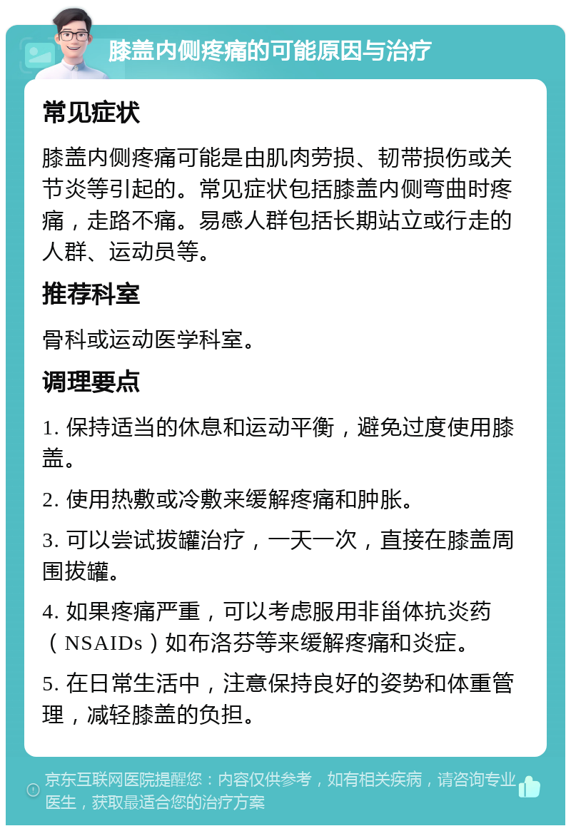 膝盖内侧疼痛的可能原因与治疗 常见症状 膝盖内侧疼痛可能是由肌肉劳损、韧带损伤或关节炎等引起的。常见症状包括膝盖内侧弯曲时疼痛，走路不痛。易感人群包括长期站立或行走的人群、运动员等。 推荐科室 骨科或运动医学科室。 调理要点 1. 保持适当的休息和运动平衡，避免过度使用膝盖。 2. 使用热敷或冷敷来缓解疼痛和肿胀。 3. 可以尝试拔罐治疗，一天一次，直接在膝盖周围拔罐。 4. 如果疼痛严重，可以考虑服用非甾体抗炎药（NSAIDs）如布洛芬等来缓解疼痛和炎症。 5. 在日常生活中，注意保持良好的姿势和体重管理，减轻膝盖的负担。