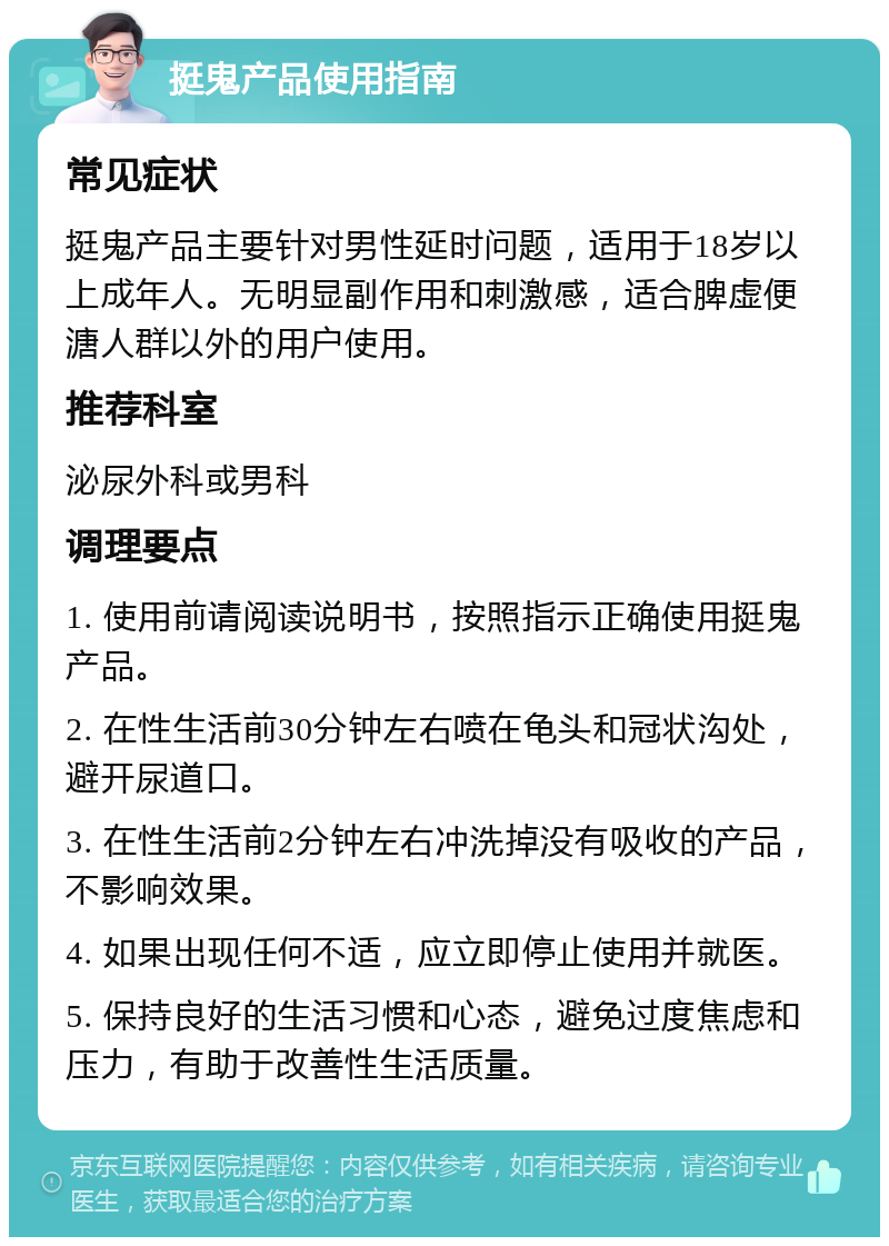 挺鬼产品使用指南 常见症状 挺鬼产品主要针对男性延时问题，适用于18岁以上成年人。无明显副作用和刺激感，适合脾虚便溏人群以外的用户使用。 推荐科室 泌尿外科或男科 调理要点 1. 使用前请阅读说明书，按照指示正确使用挺鬼产品。 2. 在性生活前30分钟左右喷在龟头和冠状沟处，避开尿道口。 3. 在性生活前2分钟左右冲洗掉没有吸收的产品，不影响效果。 4. 如果出现任何不适，应立即停止使用并就医。 5. 保持良好的生活习惯和心态，避免过度焦虑和压力，有助于改善性生活质量。