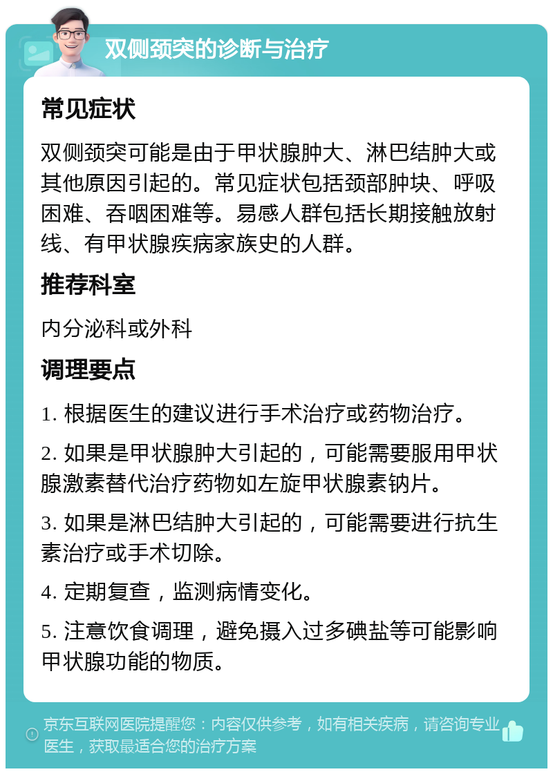 双侧颈突的诊断与治疗 常见症状 双侧颈突可能是由于甲状腺肿大、淋巴结肿大或其他原因引起的。常见症状包括颈部肿块、呼吸困难、吞咽困难等。易感人群包括长期接触放射线、有甲状腺疾病家族史的人群。 推荐科室 内分泌科或外科 调理要点 1. 根据医生的建议进行手术治疗或药物治疗。 2. 如果是甲状腺肿大引起的，可能需要服用甲状腺激素替代治疗药物如左旋甲状腺素钠片。 3. 如果是淋巴结肿大引起的，可能需要进行抗生素治疗或手术切除。 4. 定期复查，监测病情变化。 5. 注意饮食调理，避免摄入过多碘盐等可能影响甲状腺功能的物质。