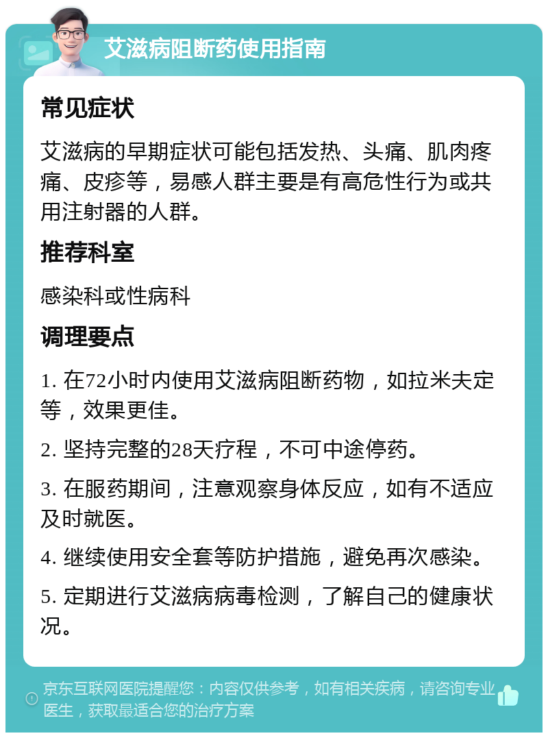 艾滋病阻断药使用指南 常见症状 艾滋病的早期症状可能包括发热、头痛、肌肉疼痛、皮疹等，易感人群主要是有高危性行为或共用注射器的人群。 推荐科室 感染科或性病科 调理要点 1. 在72小时内使用艾滋病阻断药物，如拉米夫定等，效果更佳。 2. 坚持完整的28天疗程，不可中途停药。 3. 在服药期间，注意观察身体反应，如有不适应及时就医。 4. 继续使用安全套等防护措施，避免再次感染。 5. 定期进行艾滋病病毒检测，了解自己的健康状况。