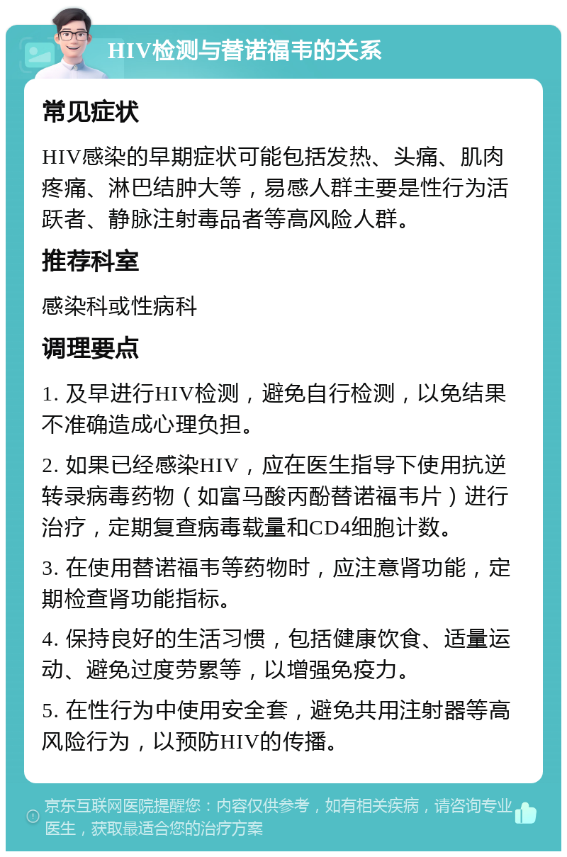 HIV检测与替诺福韦的关系 常见症状 HIV感染的早期症状可能包括发热、头痛、肌肉疼痛、淋巴结肿大等，易感人群主要是性行为活跃者、静脉注射毒品者等高风险人群。 推荐科室 感染科或性病科 调理要点 1. 及早进行HIV检测，避免自行检测，以免结果不准确造成心理负担。 2. 如果已经感染HIV，应在医生指导下使用抗逆转录病毒药物（如富马酸丙酚替诺福韦片）进行治疗，定期复查病毒载量和CD4细胞计数。 3. 在使用替诺福韦等药物时，应注意肾功能，定期检查肾功能指标。 4. 保持良好的生活习惯，包括健康饮食、适量运动、避免过度劳累等，以增强免疫力。 5. 在性行为中使用安全套，避免共用注射器等高风险行为，以预防HIV的传播。