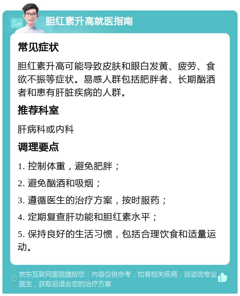 胆红素升高就医指南 常见症状 胆红素升高可能导致皮肤和眼白发黄、疲劳、食欲不振等症状。易感人群包括肥胖者、长期酗酒者和患有肝脏疾病的人群。 推荐科室 肝病科或内科 调理要点 1. 控制体重，避免肥胖； 2. 避免酗酒和吸烟； 3. 遵循医生的治疗方案，按时服药； 4. 定期复查肝功能和胆红素水平； 5. 保持良好的生活习惯，包括合理饮食和适量运动。