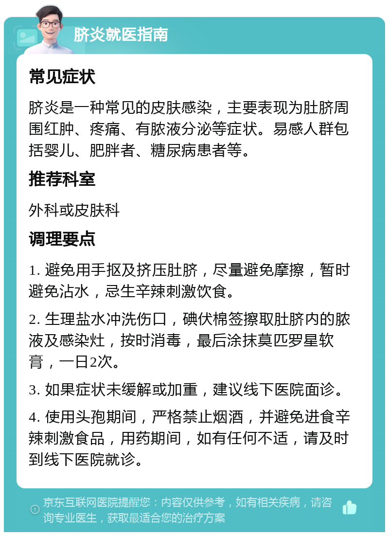 脐炎就医指南 常见症状 脐炎是一种常见的皮肤感染，主要表现为肚脐周围红肿、疼痛、有脓液分泌等症状。易感人群包括婴儿、肥胖者、糖尿病患者等。 推荐科室 外科或皮肤科 调理要点 1. 避免用手抠及挤压肚脐，尽量避免摩擦，暂时避免沾水，忌生辛辣刺激饮食。 2. 生理盐水冲洗伤口，碘伏棉签擦取肚脐内的脓液及感染灶，按时消毒，最后涂抹莫匹罗星软膏，一日2次。 3. 如果症状未缓解或加重，建议线下医院面诊。 4. 使用头孢期间，严格禁止烟酒，并避免进食辛辣刺激食品，用药期间，如有任何不适，请及时到线下医院就诊。