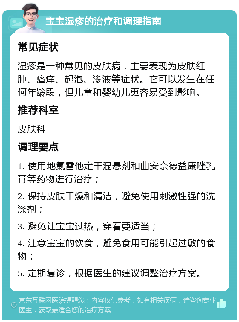 宝宝湿疹的治疗和调理指南 常见症状 湿疹是一种常见的皮肤病，主要表现为皮肤红肿、瘙痒、起泡、渗液等症状。它可以发生在任何年龄段，但儿童和婴幼儿更容易受到影响。 推荐科室 皮肤科 调理要点 1. 使用地氯雷他定干混悬剂和曲安奈德益康唑乳膏等药物进行治疗； 2. 保持皮肤干燥和清洁，避免使用刺激性强的洗涤剂； 3. 避免让宝宝过热，穿着要适当； 4. 注意宝宝的饮食，避免食用可能引起过敏的食物； 5. 定期复诊，根据医生的建议调整治疗方案。