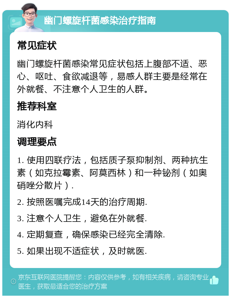 幽门螺旋杆菌感染治疗指南 常见症状 幽门螺旋杆菌感染常见症状包括上腹部不适、恶心、呕吐、食欲减退等，易感人群主要是经常在外就餐、不注意个人卫生的人群。 推荐科室 消化内科 调理要点 1. 使用四联疗法，包括质子泵抑制剂、两种抗生素（如克拉霉素、阿莫西林）和一种铋剂（如奥硝唑分散片）. 2. 按照医嘱完成14天的治疗周期. 3. 注意个人卫生，避免在外就餐. 4. 定期复查，确保感染已经完全清除. 5. 如果出现不适症状，及时就医.