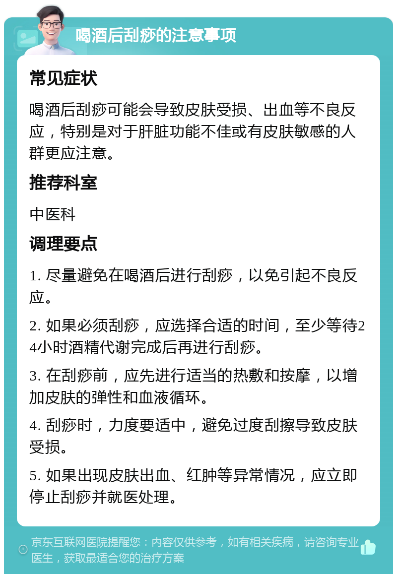 喝酒后刮痧的注意事项 常见症状 喝酒后刮痧可能会导致皮肤受损、出血等不良反应，特别是对于肝脏功能不佳或有皮肤敏感的人群更应注意。 推荐科室 中医科 调理要点 1. 尽量避免在喝酒后进行刮痧，以免引起不良反应。 2. 如果必须刮痧，应选择合适的时间，至少等待24小时酒精代谢完成后再进行刮痧。 3. 在刮痧前，应先进行适当的热敷和按摩，以增加皮肤的弹性和血液循环。 4. 刮痧时，力度要适中，避免过度刮擦导致皮肤受损。 5. 如果出现皮肤出血、红肿等异常情况，应立即停止刮痧并就医处理。