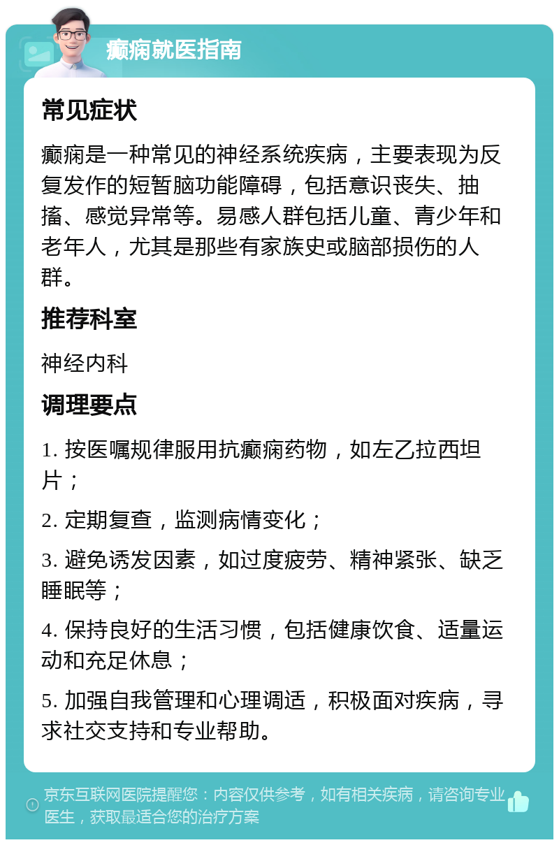 癫痫就医指南 常见症状 癫痫是一种常见的神经系统疾病，主要表现为反复发作的短暂脑功能障碍，包括意识丧失、抽搐、感觉异常等。易感人群包括儿童、青少年和老年人，尤其是那些有家族史或脑部损伤的人群。 推荐科室 神经内科 调理要点 1. 按医嘱规律服用抗癫痫药物，如左乙拉西坦片； 2. 定期复查，监测病情变化； 3. 避免诱发因素，如过度疲劳、精神紧张、缺乏睡眠等； 4. 保持良好的生活习惯，包括健康饮食、适量运动和充足休息； 5. 加强自我管理和心理调适，积极面对疾病，寻求社交支持和专业帮助。