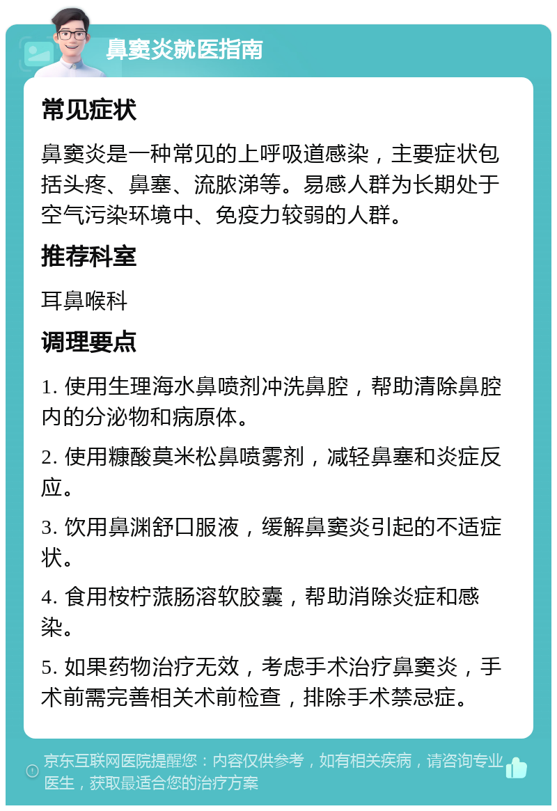 鼻窦炎就医指南 常见症状 鼻窦炎是一种常见的上呼吸道感染，主要症状包括头疼、鼻塞、流脓涕等。易感人群为长期处于空气污染环境中、免疫力较弱的人群。 推荐科室 耳鼻喉科 调理要点 1. 使用生理海水鼻喷剂冲洗鼻腔，帮助清除鼻腔内的分泌物和病原体。 2. 使用糠酸莫米松鼻喷雾剂，减轻鼻塞和炎症反应。 3. 饮用鼻渊舒口服液，缓解鼻窦炎引起的不适症状。 4. 食用桉柠蒎肠溶软胶囊，帮助消除炎症和感染。 5. 如果药物治疗无效，考虑手术治疗鼻窦炎，手术前需完善相关术前检查，排除手术禁忌症。