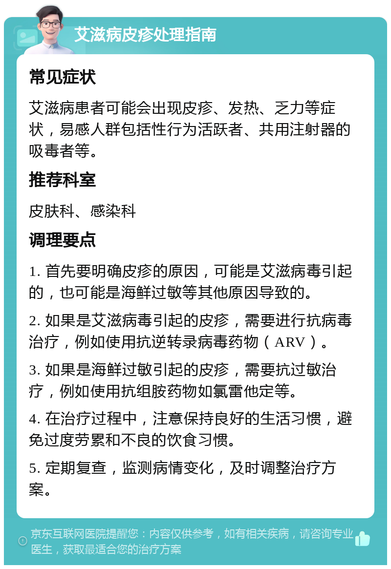 艾滋病皮疹处理指南 常见症状 艾滋病患者可能会出现皮疹、发热、乏力等症状，易感人群包括性行为活跃者、共用注射器的吸毒者等。 推荐科室 皮肤科、感染科 调理要点 1. 首先要明确皮疹的原因，可能是艾滋病毒引起的，也可能是海鲜过敏等其他原因导致的。 2. 如果是艾滋病毒引起的皮疹，需要进行抗病毒治疗，例如使用抗逆转录病毒药物（ARV）。 3. 如果是海鲜过敏引起的皮疹，需要抗过敏治疗，例如使用抗组胺药物如氯雷他定等。 4. 在治疗过程中，注意保持良好的生活习惯，避免过度劳累和不良的饮食习惯。 5. 定期复查，监测病情变化，及时调整治疗方案。