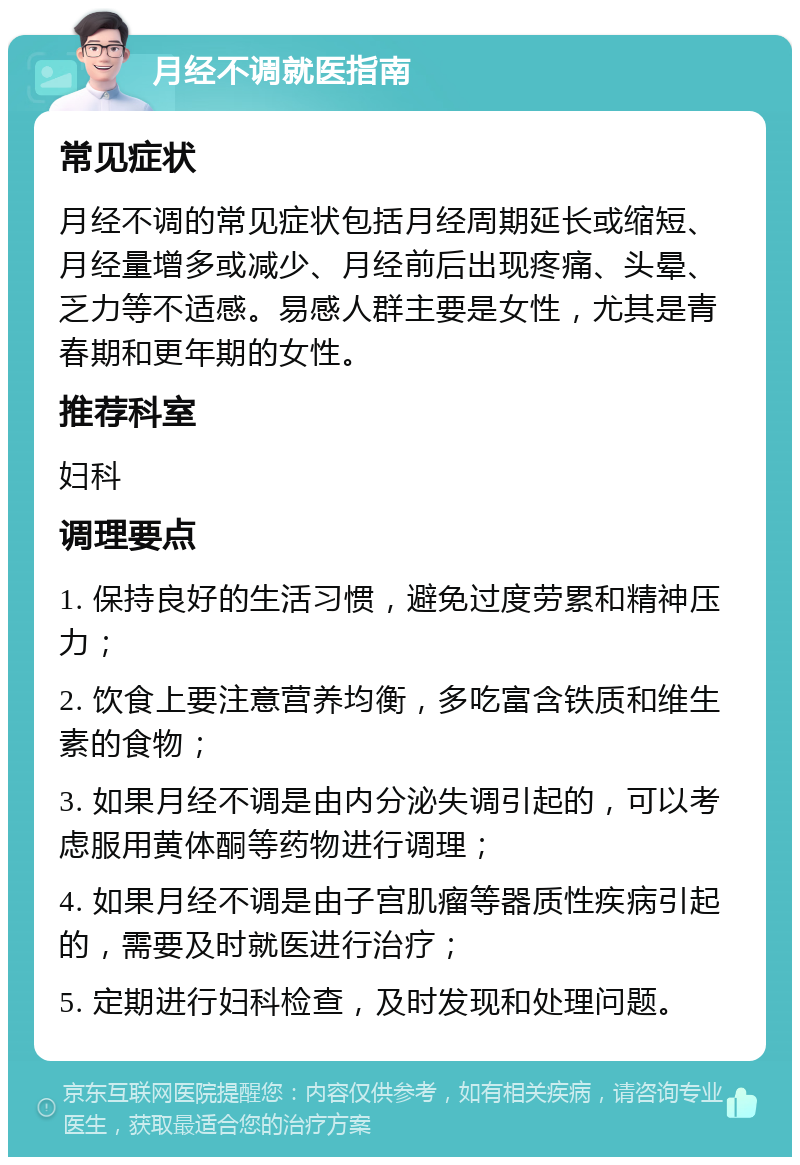 月经不调就医指南 常见症状 月经不调的常见症状包括月经周期延长或缩短、月经量增多或减少、月经前后出现疼痛、头晕、乏力等不适感。易感人群主要是女性，尤其是青春期和更年期的女性。 推荐科室 妇科 调理要点 1. 保持良好的生活习惯，避免过度劳累和精神压力； 2. 饮食上要注意营养均衡，多吃富含铁质和维生素的食物； 3. 如果月经不调是由内分泌失调引起的，可以考虑服用黄体酮等药物进行调理； 4. 如果月经不调是由子宫肌瘤等器质性疾病引起的，需要及时就医进行治疗； 5. 定期进行妇科检查，及时发现和处理问题。