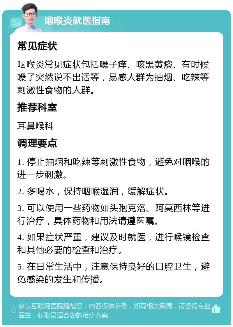 咽喉炎就医指南 常见症状 咽喉炎常见症状包括嗓子痒、咳黑黄痰、有时候嗓子突然说不出话等，易感人群为抽烟、吃辣等刺激性食物的人群。 推荐科室 耳鼻喉科 调理要点 1. 停止抽烟和吃辣等刺激性食物，避免对咽喉的进一步刺激。 2. 多喝水，保持咽喉湿润，缓解症状。 3. 可以使用一些药物如头孢克洛、阿莫西林等进行治疗，具体药物和用法请遵医嘱。 4. 如果症状严重，建议及时就医，进行喉镜检查和其他必要的检查和治疗。 5. 在日常生活中，注意保持良好的口腔卫生，避免感染的发生和传播。