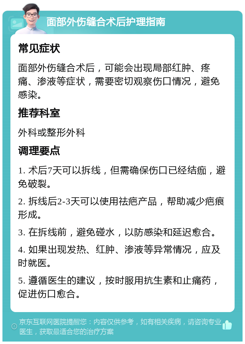 面部外伤缝合术后护理指南 常见症状 面部外伤缝合术后，可能会出现局部红肿、疼痛、渗液等症状，需要密切观察伤口情况，避免感染。 推荐科室 外科或整形外科 调理要点 1. 术后7天可以拆线，但需确保伤口已经结痂，避免破裂。 2. 拆线后2-3天可以使用祛疤产品，帮助减少疤痕形成。 3. 在拆线前，避免碰水，以防感染和延迟愈合。 4. 如果出现发热、红肿、渗液等异常情况，应及时就医。 5. 遵循医生的建议，按时服用抗生素和止痛药，促进伤口愈合。