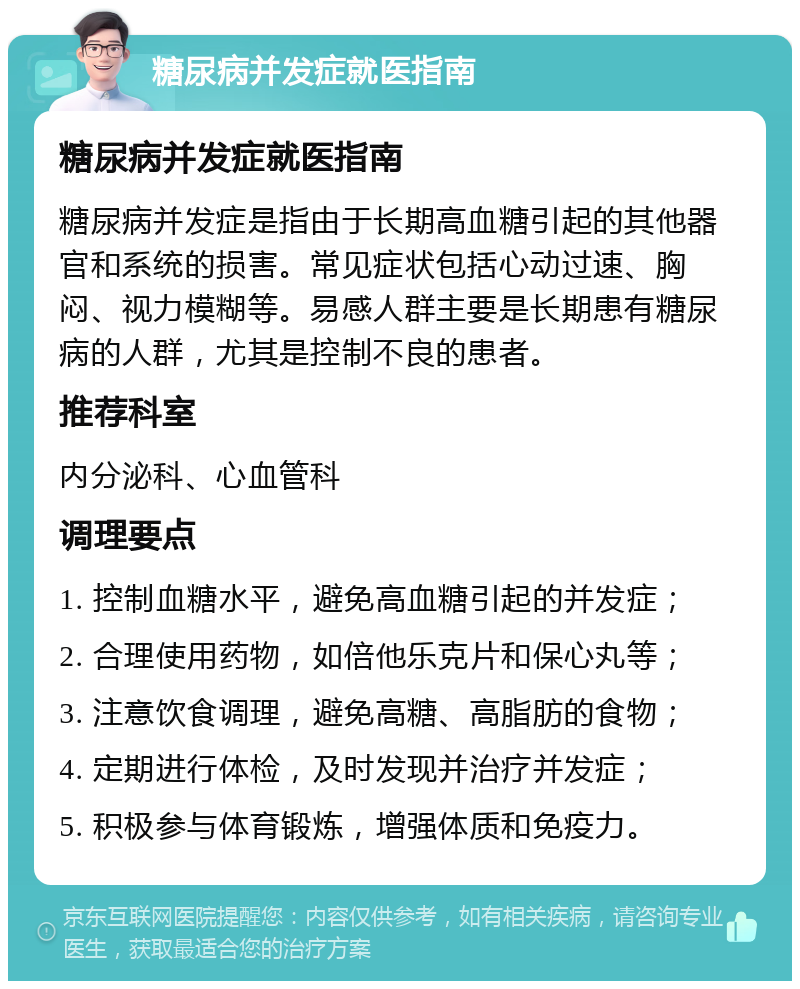 糖尿病并发症就医指南 糖尿病并发症就医指南 糖尿病并发症是指由于长期高血糖引起的其他器官和系统的损害。常见症状包括心动过速、胸闷、视力模糊等。易感人群主要是长期患有糖尿病的人群，尤其是控制不良的患者。 推荐科室 内分泌科、心血管科 调理要点 1. 控制血糖水平，避免高血糖引起的并发症； 2. 合理使用药物，如倍他乐克片和保心丸等； 3. 注意饮食调理，避免高糖、高脂肪的食物； 4. 定期进行体检，及时发现并治疗并发症； 5. 积极参与体育锻炼，增强体质和免疫力。