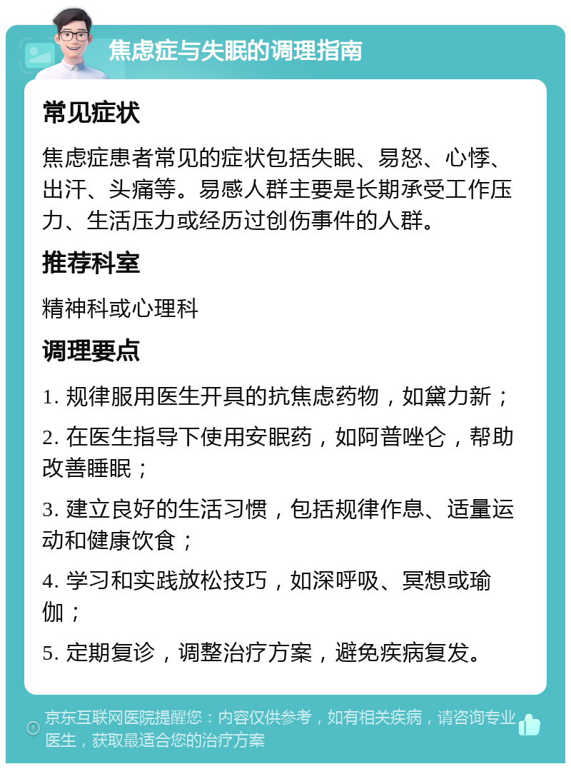 焦虑症与失眠的调理指南 常见症状 焦虑症患者常见的症状包括失眠、易怒、心悸、出汗、头痛等。易感人群主要是长期承受工作压力、生活压力或经历过创伤事件的人群。 推荐科室 精神科或心理科 调理要点 1. 规律服用医生开具的抗焦虑药物，如黛力新； 2. 在医生指导下使用安眠药，如阿普唑仑，帮助改善睡眠； 3. 建立良好的生活习惯，包括规律作息、适量运动和健康饮食； 4. 学习和实践放松技巧，如深呼吸、冥想或瑜伽； 5. 定期复诊，调整治疗方案，避免疾病复发。