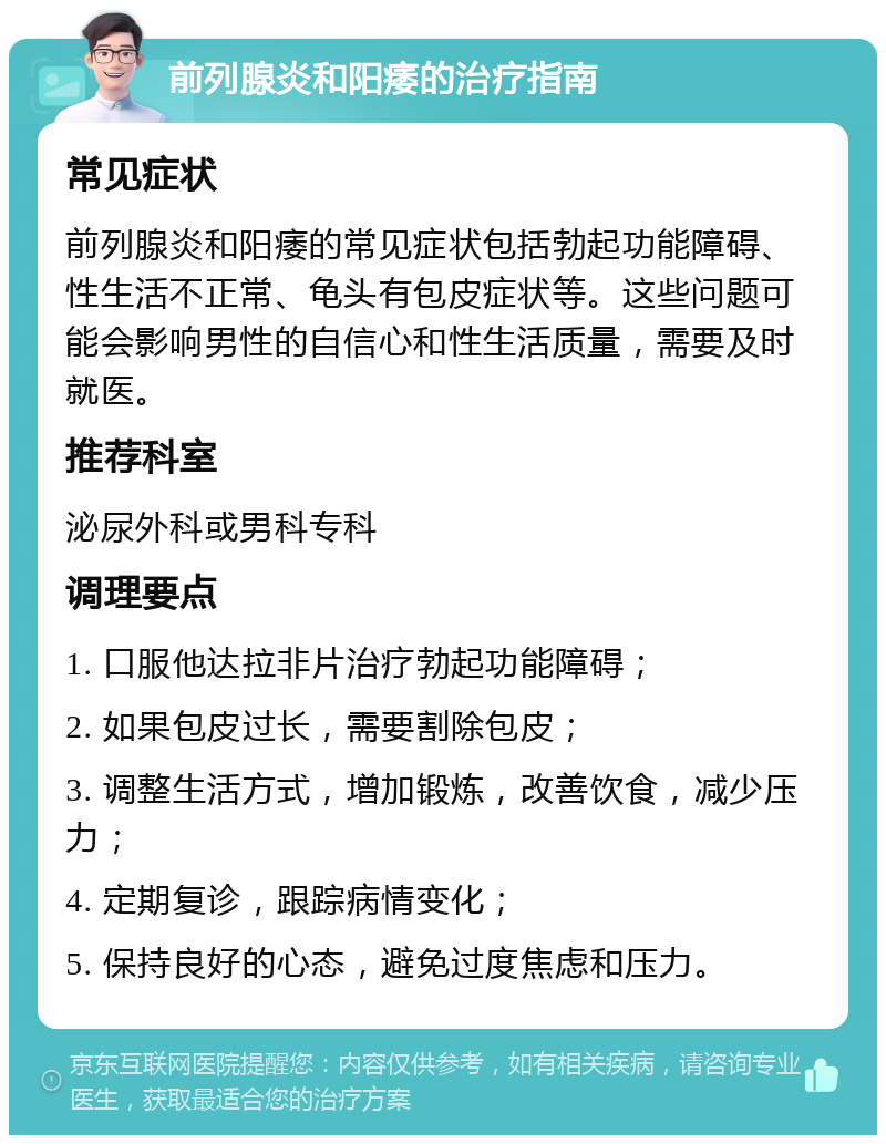 前列腺炎和阳痿的治疗指南 常见症状 前列腺炎和阳痿的常见症状包括勃起功能障碍、性生活不正常、龟头有包皮症状等。这些问题可能会影响男性的自信心和性生活质量，需要及时就医。 推荐科室 泌尿外科或男科专科 调理要点 1. 口服他达拉非片治疗勃起功能障碍； 2. 如果包皮过长，需要割除包皮； 3. 调整生活方式，增加锻炼，改善饮食，减少压力； 4. 定期复诊，跟踪病情变化； 5. 保持良好的心态，避免过度焦虑和压力。