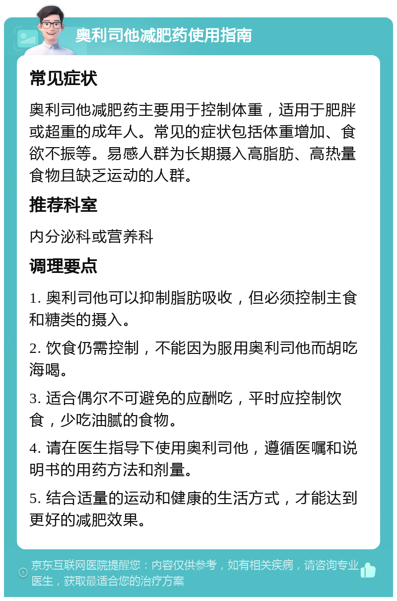 奥利司他减肥药使用指南 常见症状 奥利司他减肥药主要用于控制体重，适用于肥胖或超重的成年人。常见的症状包括体重增加、食欲不振等。易感人群为长期摄入高脂肪、高热量食物且缺乏运动的人群。 推荐科室 内分泌科或营养科 调理要点 1. 奥利司他可以抑制脂肪吸收，但必须控制主食和糖类的摄入。 2. 饮食仍需控制，不能因为服用奥利司他而胡吃海喝。 3. 适合偶尔不可避免的应酬吃，平时应控制饮食，少吃油腻的食物。 4. 请在医生指导下使用奥利司他，遵循医嘱和说明书的用药方法和剂量。 5. 结合适量的运动和健康的生活方式，才能达到更好的减肥效果。