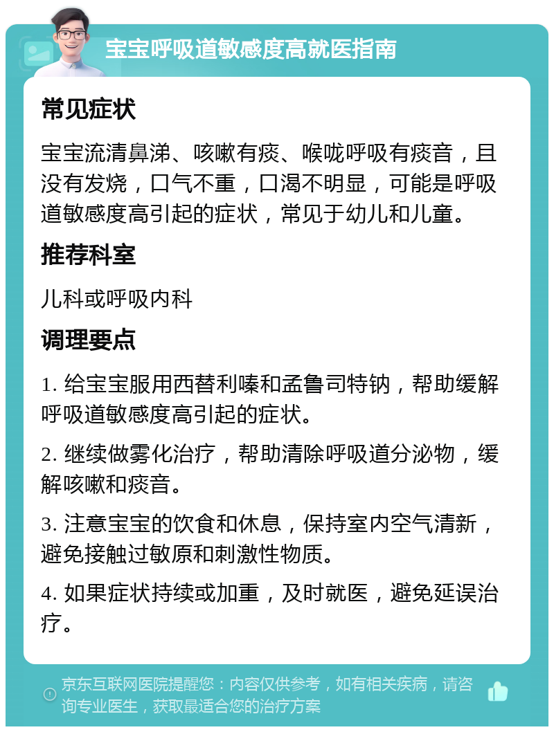 宝宝呼吸道敏感度高就医指南 常见症状 宝宝流清鼻涕、咳嗽有痰、喉咙呼吸有痰音，且没有发烧，口气不重，口渴不明显，可能是呼吸道敏感度高引起的症状，常见于幼儿和儿童。 推荐科室 儿科或呼吸内科 调理要点 1. 给宝宝服用西替利嗪和孟鲁司特钠，帮助缓解呼吸道敏感度高引起的症状。 2. 继续做雾化治疗，帮助清除呼吸道分泌物，缓解咳嗽和痰音。 3. 注意宝宝的饮食和休息，保持室内空气清新，避免接触过敏原和刺激性物质。 4. 如果症状持续或加重，及时就医，避免延误治疗。