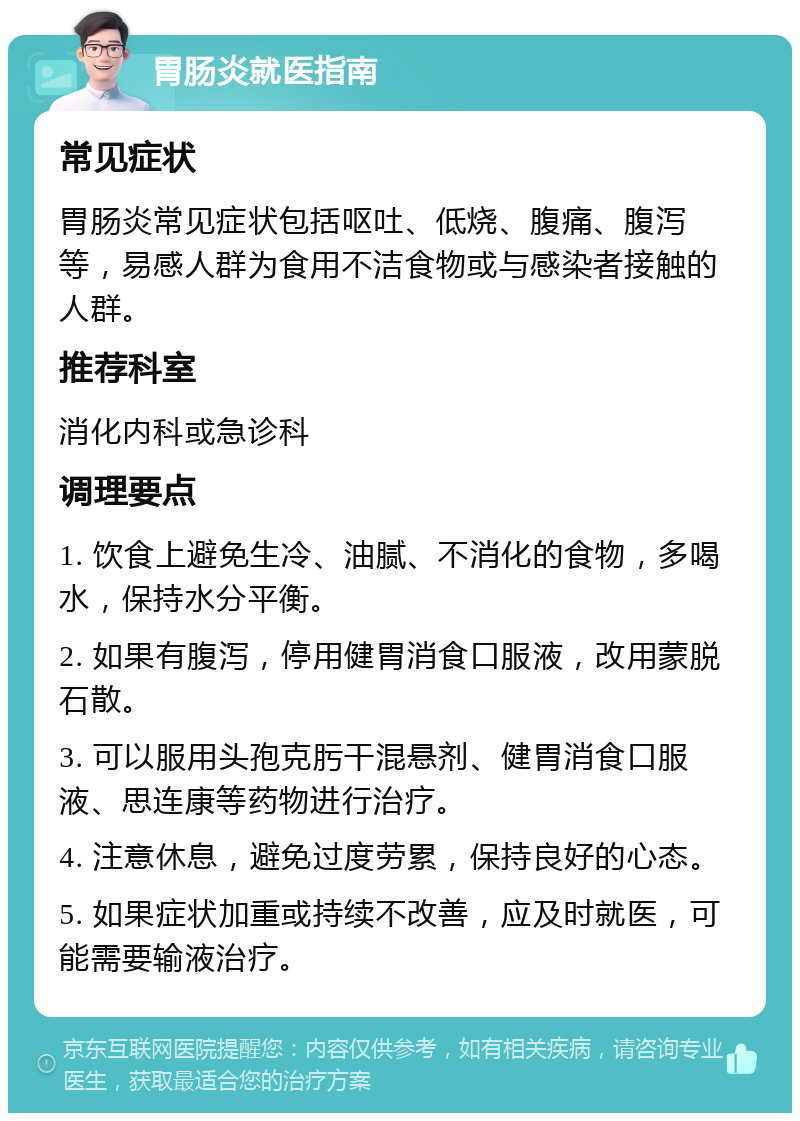 胃肠炎就医指南 常见症状 胃肠炎常见症状包括呕吐、低烧、腹痛、腹泻等，易感人群为食用不洁食物或与感染者接触的人群。 推荐科室 消化内科或急诊科 调理要点 1. 饮食上避免生冷、油腻、不消化的食物，多喝水，保持水分平衡。 2. 如果有腹泻，停用健胃消食口服液，改用蒙脱石散。 3. 可以服用头孢克肟干混悬剂、健胃消食口服液、思连康等药物进行治疗。 4. 注意休息，避免过度劳累，保持良好的心态。 5. 如果症状加重或持续不改善，应及时就医，可能需要输液治疗。