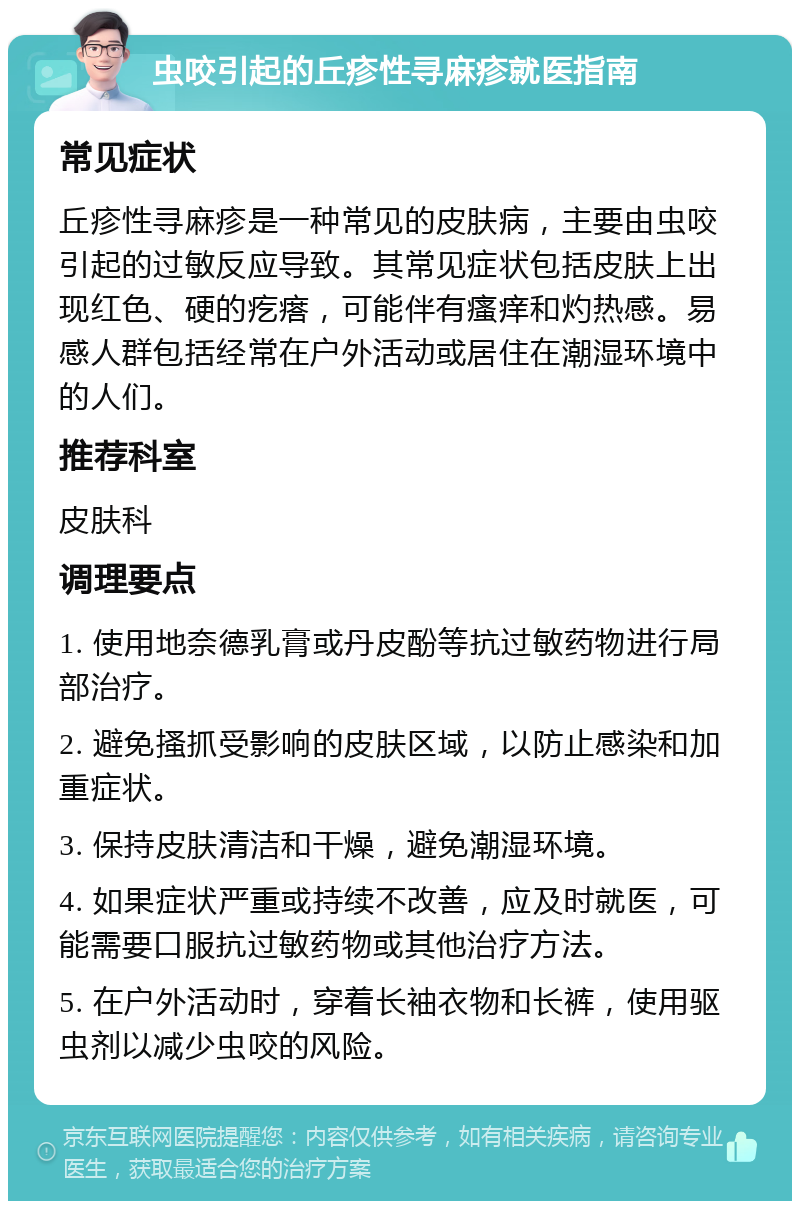 虫咬引起的丘疹性寻麻疹就医指南 常见症状 丘疹性寻麻疹是一种常见的皮肤病，主要由虫咬引起的过敏反应导致。其常见症状包括皮肤上出现红色、硬的疙瘩，可能伴有瘙痒和灼热感。易感人群包括经常在户外活动或居住在潮湿环境中的人们。 推荐科室 皮肤科 调理要点 1. 使用地奈德乳膏或丹皮酚等抗过敏药物进行局部治疗。 2. 避免搔抓受影响的皮肤区域，以防止感染和加重症状。 3. 保持皮肤清洁和干燥，避免潮湿环境。 4. 如果症状严重或持续不改善，应及时就医，可能需要口服抗过敏药物或其他治疗方法。 5. 在户外活动时，穿着长袖衣物和长裤，使用驱虫剂以减少虫咬的风险。