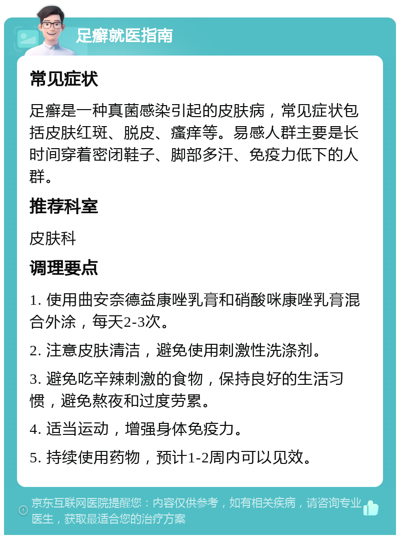 足癣就医指南 常见症状 足癣是一种真菌感染引起的皮肤病，常见症状包括皮肤红斑、脱皮、瘙痒等。易感人群主要是长时间穿着密闭鞋子、脚部多汗、免疫力低下的人群。 推荐科室 皮肤科 调理要点 1. 使用曲安奈德益康唑乳膏和硝酸咪康唑乳膏混合外涂，每天2-3次。 2. 注意皮肤清洁，避免使用刺激性洗涤剂。 3. 避免吃辛辣刺激的食物，保持良好的生活习惯，避免熬夜和过度劳累。 4. 适当运动，增强身体免疫力。 5. 持续使用药物，预计1-2周内可以见效。