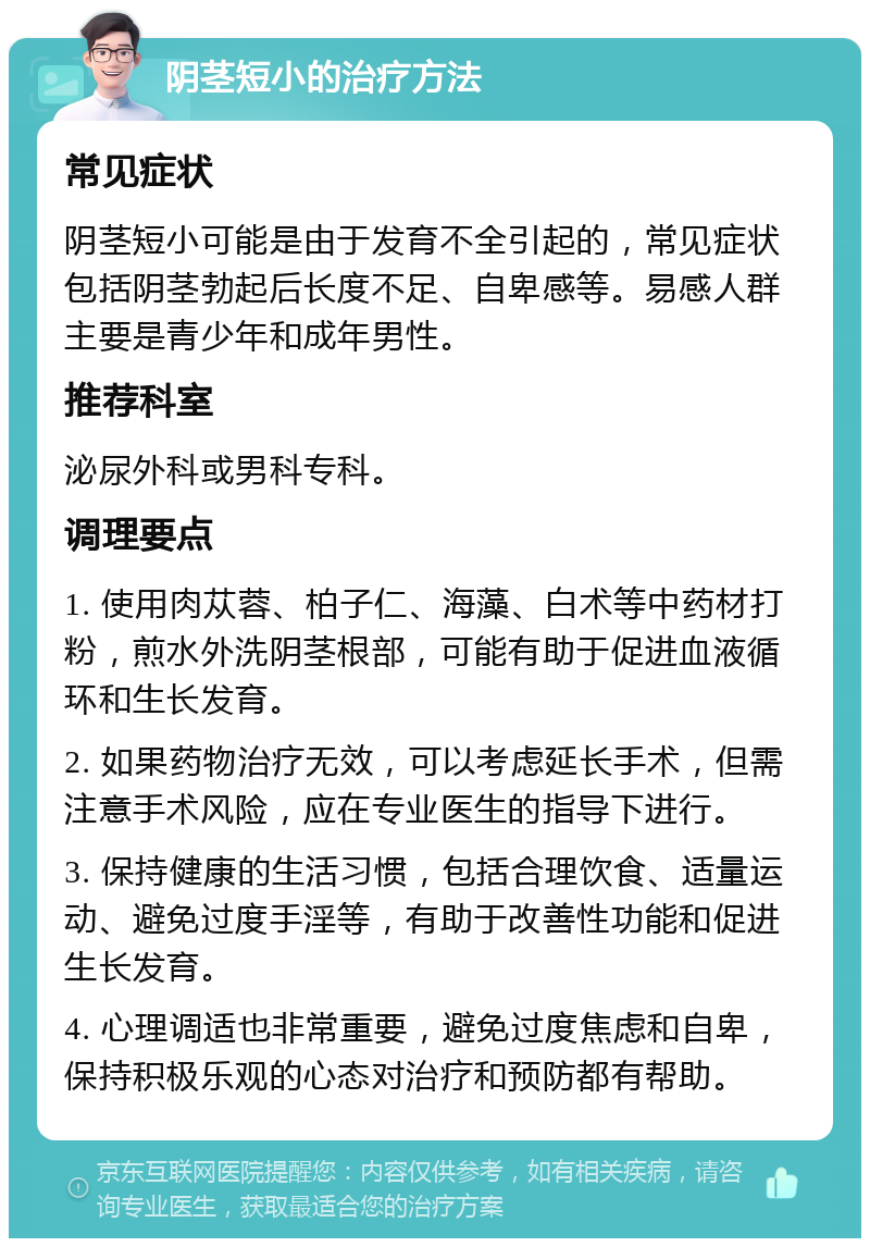 阴茎短小的治疗方法 常见症状 阴茎短小可能是由于发育不全引起的，常见症状包括阴茎勃起后长度不足、自卑感等。易感人群主要是青少年和成年男性。 推荐科室 泌尿外科或男科专科。 调理要点 1. 使用肉苁蓉、柏子仁、海藻、白术等中药材打粉，煎水外洗阴茎根部，可能有助于促进血液循环和生长发育。 2. 如果药物治疗无效，可以考虑延长手术，但需注意手术风险，应在专业医生的指导下进行。 3. 保持健康的生活习惯，包括合理饮食、适量运动、避免过度手淫等，有助于改善性功能和促进生长发育。 4. 心理调适也非常重要，避免过度焦虑和自卑，保持积极乐观的心态对治疗和预防都有帮助。