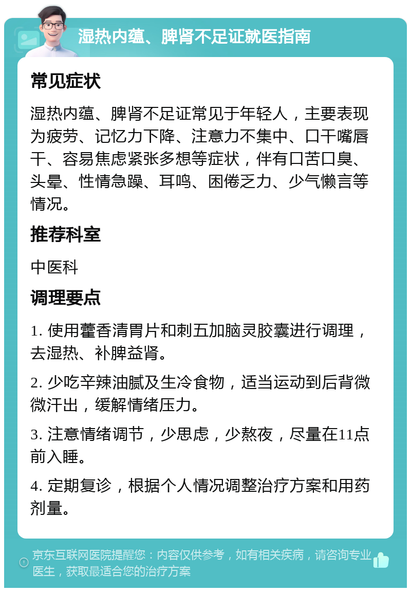 湿热内蕴、脾肾不足证就医指南 常见症状 湿热内蕴、脾肾不足证常见于年轻人，主要表现为疲劳、记忆力下降、注意力不集中、口干嘴唇干、容易焦虑紧张多想等症状，伴有口苦口臭、头晕、性情急躁、耳鸣、困倦乏力、少气懒言等情况。 推荐科室 中医科 调理要点 1. 使用藿香清胃片和刺五加脑灵胶囊进行调理，去湿热、补脾益肾。 2. 少吃辛辣油腻及生冷食物，适当运动到后背微微汗出，缓解情绪压力。 3. 注意情绪调节，少思虑，少熬夜，尽量在11点前入睡。 4. 定期复诊，根据个人情况调整治疗方案和用药剂量。