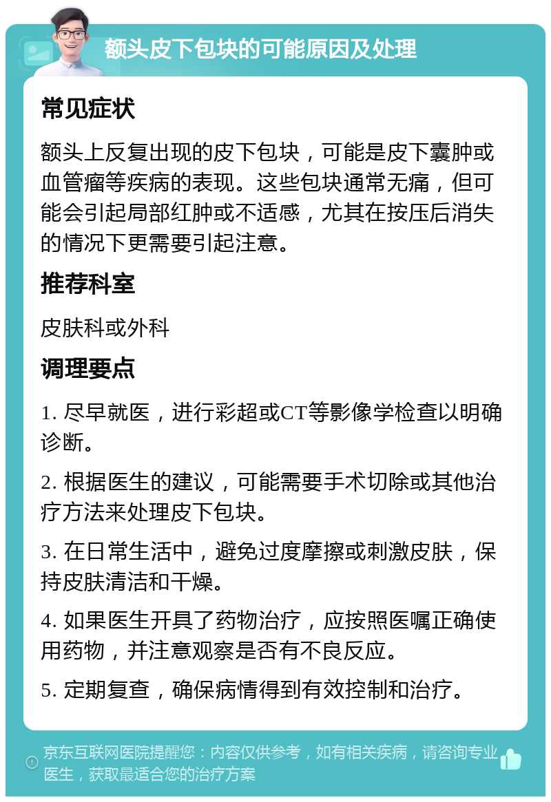 额头皮下包块的可能原因及处理 常见症状 额头上反复出现的皮下包块，可能是皮下囊肿或血管瘤等疾病的表现。这些包块通常无痛，但可能会引起局部红肿或不适感，尤其在按压后消失的情况下更需要引起注意。 推荐科室 皮肤科或外科 调理要点 1. 尽早就医，进行彩超或CT等影像学检查以明确诊断。 2. 根据医生的建议，可能需要手术切除或其他治疗方法来处理皮下包块。 3. 在日常生活中，避免过度摩擦或刺激皮肤，保持皮肤清洁和干燥。 4. 如果医生开具了药物治疗，应按照医嘱正确使用药物，并注意观察是否有不良反应。 5. 定期复查，确保病情得到有效控制和治疗。